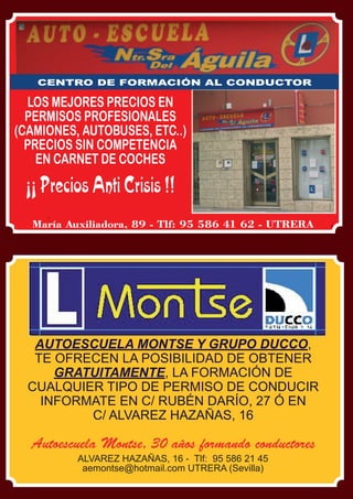 2 El Silbato



      CENTRO DE FORMACIÓN AL CONDUCTOR

  LOS MEJORES PRECIOS EN
  PERMISOS PROFESIONALES
(CAMIONES, AUTOBUSES, ETC..)
  PRECIOS SIN COMPETENCIA
    EN CARNET DE COCHES

   ¡¡ Precios Anti Crisis !!
     María Auxiliadora, 89 - Tlf: 95 586 41 62 - UTRERA




     AUTOESCUELA MONTSE Y GRUPO DUCCO,
     TE OFRECEN LA POSIBILIDAD DE OBTENER
        GRATUITAMENTE, LA FORMACIÓN DE
    CUALQUIER TIPO DE PERMISO DE CONDUCIR
      INFORMATE EN C/ RUBÉN DARÍO, 27 Ó EN
            C/ ALVAREZ HAZAÑAS, 16

     Autoescuela Montse, 30 años formando conductores
                ALVAREZ HAZAÑAS, 16 - Tlf: 95 586 21 45
                 aemontse@hotmail.com UTRERA (Sevilla)
 