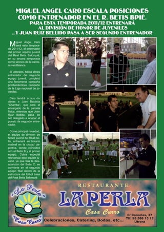 MIGUEL ANGEL CARO ESCALA POSICIONES
 El Silbato
       COMO ENTRENADOR EN EL R. BETIS BPIÉ.
           PARA ESTA TEMPORADA 2011/12 ENTRENARÁ
              AL DIVISIÓN DE HONOR DE JUVENILES
   ...Y JUAN RUIZ BELLIDO PASA A SER SEGUNDO ENTRENADOR

 M    iguel Ángel Caro
      será esta tempora-
da 2011/12, el entrenador
del primer equipo juvenil
del Real Betis Balompié,
en su tercera temporada
como técnico de la cante-
ra verdiblanca.

 El utrerano, hasta ahora
entrenador del segundo
equipo juvenil, completó
una fenomenal campaña
proclamándose campeón
de la Liga nacional de ju-
veniles.

  Caro tendrá a sus ór-
denes a Juan Bautista
“Chamba”, que será el
encargado de la parcela
física, mientras que Juan
Ruíz Bellido, pasa de
ser delegado a ocupar el
puesto de segundo entre-
nador.

  Como principal novedad,
el equipo de división de
honor juvenil del Real Be-
tis, entrenará en horario
matinal en la ciudad de-
portiva, donde coincidirá
con el Betis B y el primer
equipo. Cobra especial
relevancia este equipo ju-
venil, ya que tras la des-
aparición del Betis C, se
convierte en el segundo
equipo filial dentro de la
estructura del fútbol base
del Real Betis Balompié.




                                                                       C/ Canarias, 37
                                                                      Tlf: 95 586 15 12
                             Celebraciones, Catering, Bodas, etc...         Utrera
 