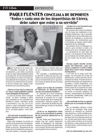 El Silbato                                entrevista
       PAQUI FUENTES CONCEJALA DE DEPORTES
       “Todos y cada uno de los deportistas de Utrera,
            debe saber que estoy a su servicio”
                                                                                        ¿Cuáles van a ser los pilares que
                                                                                     sustenten su gestión?.
                                                                                        Me gustaría que fuese la participa-
                                                                                     ción de todos los implicados en ac-
                                                                                     tividades deportivas. Voy a necesitar
                                                                                     la colaboración de los diferentes pre-
                                                                                     sidentes de entidades y usuarios de
                                                                                     instalaciones. Es fundamental para
                                                                                     mi el trabajo en equipo, siendo todos
                                                                                     partícipes de los resultados.
                                                                                        Me gustaría tener el liderazgo ne-
                                                                                     cesario, para movilizar a todos a la
                                                                                     consecución de un resultado común.
                                                                                        La persistencia en esta labor de
                                                                                     servicio, y la evolución en las dinámi-
                                                                                     cas de trabajo son también pilares en
                                                                                     los que quiero que se base mi ges-
                                                                                     tión.

                                                                                       Aunque pueda resultar pronto,
                                                                                     aparte del Patronato, ¿qué pro-

    P    aqui Fuentes es la nueva res-
         ponsable municipal en mate-
  ria deportiva, y por cierto, la primera
                                            vas, que llevan un retraso, pero que
                                            se va a regularizar para el próximo
                                            curso.
                                                                                     yectos u objetivos a corto o medio
                                                                                     plazo tiene como nueva delegada
                                                                                     de Deportes?.
  mujer en esta responsabilidad desde         Por supuesto y simultáneamente,          A un mes de mi cargo como De-
  la constitución de los Ayuntamientos      la atención a todos los que han soli-    legada, me encuentro en la fase de
  Democráticos en Utrera. Es aficiona-      citado una primera toma de contacto,     planificación, y dentro de ésta, de for-
  da al deporte de la natación y con ella   que es fundamental para ir generan-      mulación de ideas. A través de las di-
  tuvimos una primera toma de contac-       do mi base de datos de cara a futuras    ferentes entrevistas con dirigentes de
  to de las muchas que, seguro man-         actuaciones.                             Escuelas y Clubes Deportivos, voy
  tendremos en los próximos años.                                                    recabando ideas que empezarán a
                                               ¿Sigue con la idea de constituir      formar parte de un proyecto de orga-
     ¿Qué es lo que más le motiva de        el Patronato de Deportes como            nización. Por adelantarte algo, tengo
  su nueva responsabilidad política         una de sus primeras medidas?.            en mente un proyecto deportivo de
  como Delegada de Deportes?.                  Sí, después de la feria empezaré      turismo, Campeonatos de Andalucía
     Lo que se conoce como Ecología         a tener los primeros contactos. Es       en distintas modalidades, Galas a la
  social, es decir, constatar a diario      importante la creación de un orga-       Excelencia Deportiva, etc..
  que el deporte es una actividad que       nismo responsable de la orientación,
  beneficia a todos, individual, grupo      coordinación, dirección, gestión ,eje-     ¿Ha cambiado mucho su agenda
  o comunidad y a su vez, por su co-        cución y desarrollo de todas las polí-   desde que es Concejala de Depor-
  nexión a otras actividades sociales,      ticas locales que inciden en el ámbito   tes?.
  llega a satisfacer el bien común, que     deportivo.                                 No, ya trabajaba mañana y tarde
  es mi principal objetivo como polí-                                                antes de ser concejala. Sólo estoy
  tica.                                       ¿Cuál es su diagnóstico sobre          haciendo un esfuerzo en ponerme
                                            cómo se ha encontrado la gestión         ropa deportiva y visitar instalaciones,
     ¿En qué está ocupando sus pri-         de los servicios deportivos en la        también en concienciarme de lo im-
  meras semanas como Delegada de            ciudad?.                                 portante que es el deporte para la sa-
  Deportes?.                                  No soy nadie para diagnosticar el      lud. Se que para hacer bien mi traba-
     Nada más empezar, la puesta en         trabajo que han venido realizando        jo, debo entrar de lleno en el mundo
  marcha de la piscina de Consolación,      desde la Delegación de Deportes,         del deporte y estoy poniendo todo de
  que por primera vez se ha externa-        aunque veo que está más desarrolla-      mi parte tanto a nivel formativo como
  lizado su servicio. Seguidamente las      do la creación de servicios deportivos   a nivel práctico.
  bases de convocatoria de subvencio-       que la gestión de los mismos.
  nes para clubes y escuelas deporti-                                                  ¿Se ha entrevistado ya con mu-
 