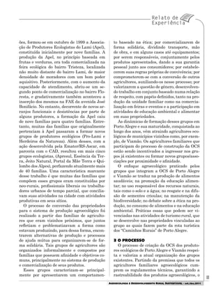 1111
AGROECOLOGIA E DESENVOLVIMENTO RURAL SUSTENTÁVEL - set./dez.2011
ões, formou-se em outubro de 1999 a Associa-
ção de Produtores Ecologistas do Lami (Apel),
constituída inicialmente por nove famílias. A
produção da Apel, no princípio baseada em
frutas e verduras, era toda comercializada na
feira ecológica do bairro Tristeza, localizada
não muito distante do bairro Lami, de maior
densidade de moradores com um bom poder
aquisitivo. Posteriormente, com o aumento da
capacidade de atendimento, abriu-se um se-
gundo ponto de comercialização no bairro Flo-
resta, e gradativamente também aconteceu a
inserção dos mesmos na FAE da avenida José
Bonifácio. No entanto, decorrente de novos ar-
ranjos funcionais e desistências por parte de
alguns produtores, a formação da Apel caiu
de nove famílias para quatro famílias. Entre-
tanto, muitas das famílias que originalmente
pertenciam à Apel passaram a formar novos
grupos de produtores ecológicos (Pro-Lami e
Herdeiros da Natureza). Além desses, com a
ação desenvolvida pela Emater/RS-Ascar, em
parceria com o CAD, resultou em mais cinco
grupos ecologistas, (Apresul, Essência da Ter-
ra, Jeito Natural, Portal da Mãe Terra e Qui-
lombo dos Alpes), perfazendo atualmente mais
de 40 famílias. Uma característica marcante
desse trabalho é que muitas das famílias que
compõem esses grupos eram constituídas por
neo-rurais, profissionais liberais ou trabalha-
dores urbanos de tempo parcial, que concilia-
vam suas atividades na cidade com atividades
produtivas em seus sítios.
O processo de conversão das propriedades
para o sistema de produção agroecológico foi
realizado a partir das famílias de agriculto-
res que eram vizinhos próximos, que juntos
refletiam e problematizavam a forma como
estavam produzindo, para dessa forma, encon-
trarem alternativas de produção e processos
de ajuda mútua para organizarem-se de for-
ma solidária. Tais grupos de agricultores são
organizados informalmente e compostos por
famílias que possuem afinidade e objetivos co-
muns, principalmente no sistema de produção
e comercialização de seus produtos.
Esses grupos caracterizam-se principal-
mente por apresentarem um comportamen-
to baseado na ética; por comercializarem de
forma solidária, dividindo transporte, mão
de obra, e em alguns casos até equipamentos;
por serem responsáveis, conjuntamente pelos
produtos apresentados, dando a sua garantia
pessoal junto aos consumidores; por estabele-
cerem suas regras próprias de convivência; por
comprometerem-se com a conversão de outros
agricultores, auxiliando-os nesse processo; por
valorizarem a questão de gênero, desenvolven-
do trabalho em conjunto baseado numa relação
de respeito, com papéis definidos, tanto na pro-
dução da unidade familiar como na comercia-
lização em feiras e eventos e a participação em
atividades de educação ambiental e alimentar
em suas propriedades.
As dinâmicas de formação desses grupos em
Porto Alegre e sua maturidade, conquistada ao
longo dos anos, vêm atraindo agricultores eco-
lógicos de municípios vizinhos como, por exem-
plo, de Viamão. Os agricultores familiares que
participam do processo de construção da OCS
estão sendo incentivados a ingressar nos gru-
pos já existentes ou formar novos grupos/asso-
ciações por proximidade e afinidade.
O enfoque agroecológico praticado pelos
grupos que integram a OCS de Porto Alegre
e Viamão se traduz na produção de alimentos
saudáveis; na promoção da educação alimen-
tar; no uso responsável dos recursos naturais,
tais como o solo e a água; no resgate e na difu-
são de sementes crioulas; na manutenção da
biodiversidade; no debate sobre a ética na pro-
dução, no consumo de alimentos e na educação
ambiental. Práticas essas que podem ser vi-
venciadas nas atividades de turismo rural, que
se desenvolve nas propriedades vinculadas ao
grupo as quais fazem parte da rota turística
dos “Caminhos Rurais” de Porto Alegre.
3 O PROCESSO
O processo de criação da OCS dos produto-
res ecológicos de Porto Alegre e Viamão respei-
ta e valoriza a atual organização dos grupos
existentes. Partindo da premissa que todos os
agricultores familiares agroecológicos cum-
prem os regulamentos técnicos, garantindo a
rastreabilidade dos produtos agroecológicos, o
 