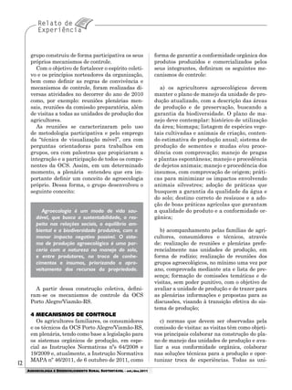 1212
AGROECOLOGIA E DESENVOLVIMENTO RURAL SUSTENTÁVEL - set./dez.2011
grupo construiu de forma participativa os seus
próprios mecanismos de controle.
Com o objetivo de fortalecer o espírito coleti-
vo e os princípios norteadores da organização,
bem como definir as regras de convivência e
mecanismos de controle, foram realizadas di-
versas atividades no decorrer do ano de 2010
como, por exemplo: reuniões plenárias men-
sais, reuniões da comissão preparatória, além
de visitas a todas as unidades de produção dos
agricultores.
As reuniões se caracterizaram pelo uso
de metodologia participativa e pelo emprego
da “técnica de visualização móvel”, ora com
perguntas orientadoras para trabalhos em
grupos, ora com palestras que propiciaram a
integração e a participação de todos os compo-
nentes da OCS. Assim, em um determinado
momento, a plenária entendeu que era im-
portante definir um conceito de agroecologia
próprio. Dessa forma, o grupo desenvolveu o
seguinte conceito:
Agroecologia é um modo de vida sau-
dável, que busca a sustentabilidade, o res-
peito nas relações sociais, o equilíbrio am-
biental e a biodiversidade produtiva, com o
menor impacto negativo possível. O siste-
ma de produção agroecológico é uma par-
ceria com a natureza no manejo do solo,
e entre produtores, na troca de conhe-
cimentos e insumos, priorizando o apro-
veitamento dos recursos da propriedade.
A partir dessa construção coletiva, defini-
ram-se os mecanismos de controle da OCS
Porto Alegre/Viamão-RS.
4 MECANISMOS DE CONTROLE
Os agricultores familiares, os consumidores
e os técnicos da OCS Porto Alegre/Viamão-RS,
em plenária, tendo como base a legislação para
os sistemas orgânicos de produção, em espe-
cial as Instruções Normativas nºs 64/2008 e
19/2009 e, atualmente, a Instrução Normativa
MAPA nº 46/2011, de 6 outubro de 2011, como
forma de garantir a conformidade orgânica dos
produtos produzidos e comercializados pelos
seus integrantes, definiram os seguintes me-
canismos de controle:
a) os agricultores agroecológicos devem
manter o plano de manejo da unidade de pro-
dução atualizado, com a descrição das áreas
de produção e de preservação, buscando a
garantia da biodiversidade. O plano de ma-
nejo deve contemplar: histórico de utilização
da área; biomapa; listagem de espécies vege-
tais cultivadas e animais de criação, conten-
do estimativa de produção anual; sistema de
produção de sementes e mudas e/ou proce-
dência com comprovação; manejo de pragas
e plantas espontâneas; manejo e procedência
de dejetos animais; manejo e procedência dos
insumos, com comprovação de origem; práti-
cas para minimizar os impactos envolvendo
animais silvestres; adoção de práticas que
busquem a garantia da qualidade da água e
do solo; destino correto de resísuos e a ado-
ção de boas práticas agrícolas que garantam
a qualidade do produto e a conformidade or-
gânica;
b) acompanhamento pelas famílias de agri-
cultores, consumidores e técnicos, através
de: realização de reuniões e plenárias prefe-
rencialmente nas unidades de produção, em
forma de rodízio; realização de reuniões dos
grupos agroecológicos, no mínimo uma vez por
ano, comprovada mediante ata e lista de pre-
sença; formação de comissões temáticas e de
visitas, sem poder punitivo, com o objetivo de
avaliar a unidade de produção e de trazer para
as plenárias informações e propostas para as
discussões, visando à transição efetiva do sis-
tema de produção;
c) normas que devem ser observadas pela
comissão de visitas: as visitas têm como objeti-
vos principais colaborar na construção do pla-
no de manejo das unidades de produção e ava-
liar a sua conformidade orgânica, colaborar
nas soluções técnicas para a produção e opor-
tunizar troca de experiências. Todas as uni-
 