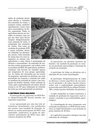 1313
AGROECOLOGIA E DESENVOLVIMENTO RURAL SUSTENTÁVEL - set./dez.2011
dades de produção devem
estar abertas a visitações
das comissões de visitas, a
qualquer tempo, mediante
agendamento, assim como
para consumidores, de for-
ma organizada. Todos os
agricultores devem ser visi-
tados, no mínimo, uma vez
por ano, bem como devem
integrar obrigatoriamente
uma comissão de visita. A
composição das comissões
de visitas, bem como as
unidades de produção (UP)
a serem visitadas, devem
ser definidas em plenária,
por sorteio. Cada comissão
de visitas deve ter como in-
tegrantes no mínimo três
agricultores e estar aberta à participação de
técnicos e consumidores. As comissões de visi-
tas têm caráter permanente, com rodízio entre
os membros da OCS. Os agricultores, preferen-
cialmente, não deverão ser visitados apenas
por integrantes de seus grupos agroecológi-
cos. As visitas são orientadas por um roteiro
de perguntas, aprovado em plenária, que será
preenchido em conjunto e assinado por todos
os membros da comissão de visitas e por inte-
grante da família visitada. Cada comissão de
visita, após o preenchimento do roteiro, deverá
reunir-se na UP para elaboração de relatório
da visita que será apresentado em plenária.
5 CRITÉRIOS PARA INCLUSÃO
O interessado em ingressar na OCS Por-
to Alegre/Viamão-RS deverá atender aos
seguintes requisitos:
a) ser apresentado por uma das três al-
ternativas, formalmente, com justificativa
por escrito: uma entidade de extensão, fo-
mento ou ensino participante da OCS; uma
associação, cooperativa ou grupo de agri-
cultores participante da OCS; cinco agri-
cultores membros da OCS;
b) apresentar em plenária histórico da
família e da unidade de produção no siste-
ma de produção agroecológico e biomapa da
unidade de produção;
c) participar de todas as plenárias até a
obtenção de seu nome homologado;
d) participar obrigatoriamente de todas
as oficinas e cursos específicos do seu siste-
ma de produção e de todos aqueles relacio-
nados com a conformidade agroecológica,
promovidos pela OCS Porto Alegre/Viamão-
-RS e ainda aqueles definidos em plenária;
e) após cumpridas as etapas anteriores, a
unidade de produção do requerente será vi-
sitada e avaliada a sua conformidade agroe-
cológica;
f) a homologação do novo integrante será
realizada em plenária e a OCS deverá comu-
nicar ao órgão fiscalizador a sua inclusão no
prazo máximo de 30 dias;
g) o agricultor passará a integrar uma das
comissões de visitação.
 