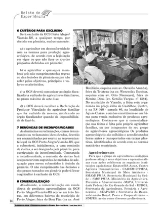 1414
AGROECOLOGIA E DESENVOLVIMENTO RURAL SUSTENTÁVEL - set./dez.2011
Bonifácio, esquina com av. Osvaldo Aranha),
feira da Tristeza (na av. Wenceslau Escobar,
esquina com av. Otto Niemeyer), feira do
Menino Deus (av. Getúlio Vargas, nº 1384).
No município de Viamão, a feira está orga-
nizada na praça Júlio de Castilhos, Centro,
e na RS 040 - parada 86, na localidade de
Águas Claras, e ambas constituem-se em fei-
ras para venda exclusiva de produtos agro-
ecológicos. Destaca-se que a comercializa-
ção nas feiras é feita pelo próprio agricultor
familiar, ou por integrantes do seu grupo
de agricultores agroecológicos Os produtos
agroecológicos são colhidos e acondicionados
horas antes e transportados em caixas plás-
ticas, identificadas de acordo com as normas
sanitárias municipais.
Agradecimentos
Para que o grupo de agricultores ecológicos
pudesse atingir seus objetivos e operacionali-
zar suas ações colaboram as seguintes insti-
tuições apoiadoras: Emater/RS-Ascar, Centro
Agrícola Demonstrativo - CAD/SMIC/PMPA,
Secretaria Municipal do Meio Ambiente -
SMAM/ PMPA, Secretaria Municipal da Saú-
de – SMS/ PMPA, Ministério da Agricultura,
Pecuária e Abastecimento -MAPA, Universi-
dade Federal do Rio Grande do Sul - UFRGS,
Secretaria da Agricultura, Pecuária e Agro-
negócio – SEAPA/RS e Secretaria do Desen-
volvimento Rural, Pesca e Cooperativismo –
SDR/RS, assim como diversos profissionais.
6 CRITÉRIOS PARA EXCLUSÃO
Será excluído da OCS Porto Alegre/
Viamão-RS, a qualquer tempo, por
decisão em plenária, exclusivamente:
a) o agricultor em desconformidade
com as normas para produção agro-
ecológica, de acordo com a legislação
em vigor ou que não fizer os ajustes
propostos definidos em plenária;
b) o agricultor e quaisquer mem-
bros pelo não cumprimento das regras
ou das decisões de plenária ou por não
zelar pelos objetivos, princípios e va-
lores estabelecidos;
c) a OCS deverá comunicar ao órgão fisca-
lizador a exclusão de agricultores familiares,
no prazo máximo de sete dias;
d) a OCS deverá recolher a Declaração de
Produtor Vinculado do agricultor familiar
que for excluído da mesma, notificando ao
órgão fiscalizador quando da impossibilida-
de de fazê-lo.
7 DENÚNCIAS DE INCONFORMIDADES
As denúncias ou reclamações, com os denun-
ciantes ou reclamantes identificados, deverão
ser encaminhadas por escrito ao representan-
te legal da OCS Porto Alegre/Viamão-RS, que
a submeterá, inicialmente, a uma comissão
de visitas, a ser designada pela plenária, para
averiguação da inconformidade. Constatada
a inconformidade, a comissão de visitas fará
seu parecer com sugestões de medidas de ade-
quação para serem submetidos à decisão da
plenária. O não cumprimento das decisões e
dos prazos tomados em plenária poderá levar
o agricultor à exclusão da OCS.
8 COMERCIALIZAÇÃO
Atualmente, a comercialização em venda
direta de produtos agroecológicos da OCS
Porto Alegre/Viamão-RS ocorre em três fei-
ras, em diferentes bairros do município de
Porto Alegre: feira do Bom Fim (na av. José
 