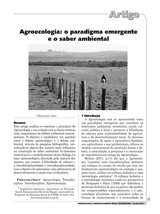 15
AGROECOLOGIA E DESENVOLVIMENTO RURAL SUSTENTÁVEL - set./dez.2011
Agroecologia: o paradigma emergente
e o saber ambiental
* Haverroth, Célio
Resumo
Este artigo analisa os conceitos e princípios da
Agroecologia e sua relação com as bases teóricas
mais importantes do debate ambiental contem-
porâneo. O objetivo é estabelecer um paralelo
entre o debate agroecológico e o debate am-
biental, através de pesquisa bibliográfica, con-
sultando-se alguns dos autores mais influentes
na construção do saber ambiental. O elemento
central para o estabelecimento desse diálogo é a
base epistemológica discutida pela maioria dos
autores, que remete à hibridação de saberes e
à interdisciplinaridade e transdisciplinaridade,
com o objetivo de apresentar uma alternativa de
desenvolvimento à atual crise civilizatória.
Palavras-chave: Agroecologia. Transdis-
ciplina. Interdisciplina. Epistemologia.
* Engenheiro Agrônomo, especialista em Extensão
Rural, Extensionista Rural da Epagri, mestrando do
Programa de Extensão Rural da UFSM. E-mail: celio-
haverroth@yahoo.com.br
1 Introdução
A Agroecologia tem se apresentado como
um paradigma emergente que considera as
dimensões ambiental, econômica, social, cul-
tural, política e ética e promove a hibridação
de saberes para sustentabilidade da agricul-
tura e do desenvolvimento rural. As diversas
organizações de apoio à agricultura familiar,
aos agricultores e aos profissionais críticos ao
modelo convencional de produção fazem o de-
bate, a articulação, a pesquisa e a construção
de experiências no campo da Agroecologia.
Molina (2011, p.11) diz que a Agroecolo-
gia “constitui uma transdisciplina, portanto
um enfoque ou campo de estudo que tem seu
fundamento epistemológico na ecologia e que,
para tanto, utiliza um enfoque holístico e uma
metodologia sistêmica”. O enfoque holístico e
a metodologia sistêmica estão na perspectiva
de Norgaard e Sikor (1999) que defendem a
premissa holística de que as partes não podem
ser compreendidas separadamente, e a epis-
temologia pluralista, que considera todas as
formas de conhecimento e a necessidade da
 