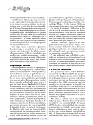 16
AGROECOLOGIA E DESENVOLVIMENTO RURAL SUSTENTÁVEL - set./dez.2011
interdisciplinaridade ou transdisciplinaridade.
Considerando a Agroecologia como base teóri-
ca para a promoção de uma agricultura susten-
tável, torna-se necessário analisar os diversos
aspectos para a construção desse novo paradig-
ma de desenvolvimento. Assim, devemos consi-
derar que a Agroecologia emerge como alterna-
tiva paradigmática não isoladamente, mas em
paralelo com diversas áreas do conhecimento
como a economia ecológica, a ecologia política, a
justiça ambiental, a história ambiental, dentre
outras, e que a realização do diálogo e identifica-
ção de convergências com esses campos produz
um fortalecimento mútuo.
Este artigo analisa os conceitos e princípios
da Agroecologia e sua relação com as bases
teóricas mais importantes do debate ambien-
tal contemporâneo. O objetivo é estabelecer um
paralelo entre o debate agroecológico e o deba-
te ambiental, através de pesquisa bibliográfica,
consultando-se alguns dos autores mais influen-
tes na construção do saber ambiental.
2 O paradigma em crise
O modelo produtivo baseado na Agroquímica
é, de acordo com Mielgo e Sevilla Guzmán (1995),
centralizador, concentrador e interdependente, e
desencadeia um processo de globalização base-
ado numa acelerada criação de desordem a to-
dos os níveis etnoecossistêmicos, precipitando
processos entrópicos. Esta agricultura, resulta-
do da chamada modernização conservadora, é
uma das bases do que Goodland (1997) chama
de mudança do mundo vazio para mundo cheio,
em que o subsistema econômico tornou-se muito
grande em relação ao ecossistema global. O mes-
mo autor apresenta constatações que ele chama
de provas de que o planeta está em seu limite,
entre elas o consumo, pelos humanos, de 40% da
biomassa produzida, o aumento da temperatura
média do planeta, a diminuição da camada de
ozônio, as perdas de solo de dez a cem t/ha/ano,
que superam pelo menos dez vezes a capacidade
de formação do solo e a perda de biodiversida-
de. Ehrlich (1968), citado por Drumond (2006),
também entende que o caminho atual da huma-
nidade é insustentável, na medida em que o con-
sumo é maior que a capacidade da natureza. O
desenvolvimento do capitalismo baseado na ex-
ploração centro-periferia, com estrutura etnosis-
têmica, desigual e antiecológica, também é dis-
cutido por Mielgo e Sevilla Guzman (1995), que
entendem que é necessário frear essa tendência.
Na opinião de Goodland (1997), como as fun-
çõesdefontederecursosevertedouroquedesem-
penha o ecossistema global têm uma capacidade
limitada para suportar o subsistema econômico,
torna-se imperativo manter o tamanho da econo-
mia global dentro dos limites da capacidade que
tem o ecossistema para sustentá-lo.
Drumond (2006) cita Leopold, um dos ecolo-
gistas naturalistas, para quem a relação pura-
mente econômica do homem com a Terra, cria
privilégios unilaterais, e não obrigações e restri-
ções mútuas, levando a um tratamento predató-
rio sistemático em relação a ela.
A crise ambiental, para Leff (2000) é, sobre-
tudo, um problema do conhecimento que leva a
repensar o ser do mundo complexo. Os conceitos
políticos e morais e a epistemologia científica pre-
dominante não dão conta de responder as ques-
tões colocadas na pauta dessa crise civilizatória.
3 A busca de alternativas
Mas qual deve ser a nossa postura diante des-
sas constatações? Harvey (2004) diz que pare-
cemos oscilar frequentemente entre a fantasia
irreal da opção infinita e uma fria realidade de
ausência de alternativas. Em uma perspectiva
propositiva, Daly (1991) entende que na era do
mundo cheio deve-se desviar as inversões de
acumulação de capital de formação humana e
dirigi-las à preservação e restauração do capital
natural. Também deveria orientar a tecnologia
para o incremento da produtividade do capital
natural, do que para a produtividade do capital
de formação humana.
Em todos os setores sociais tem surgido,
cada vez mais, o discurso do desenvolvimento
sustentável e da sustentabilidade. Fernandez
(2009) discute a sustentabilidade da economia,
relacionando-a a atividades que tenham baixo
impacto ambiental, que gerem emprego e pers-
pectivas para muitos, baseado na qualidade de
vida. O desenvolvimento sustentável tem sua
definição oficial no relatório Brundtland (1988),
 