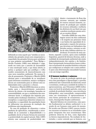 17
AGROECOLOGIA E DESENVOLVIMENTO RURAL SUSTENTÁVEL - set./dez.2011
definindo-se como aquele que “satisfaz as neces-
sidades das gerações atuais sem comprometer a
capacidade das gerações futuras para satisfazer
as suas próprias necessidades”. Para Mielgo e
Sevilla Guzmán (1995) essa definição é vaga,
tendo em conta que o conceito de necessidade
é uma construção social, o que deixa aberta as
portas a qualquer ação que justifique o velho
modelo economicista de desenvolvimento com
uma nova cosmética ambiental. Na mesma li-
nha de pensamento, Funtowicz e Marchi (2000)
alertam para a necessidade de se reconhecer
quais interesses econômicos, sociais e ecológicos
devem ser sustentados para se afirmar uma so-
lidariedade entre o presente e o futuro.
Funtowicz e Marchi (2000) discutem as orien-
tações para o desenvolvimento sustentável,
através da ciência e da tecnologia, baseadas na
sustentabilidade, em que a resistência dos ecos-
sistemas locais, a mitigação dos impactos pro-
vocados pelas mudanças climáticas, a eficiência
energética e a segurança alimentar estejam con-
templadas e a capacidade das populações locais
de influenciar nos processos de resolução dos
problemas seja impulsionada.
No caso da produção de alimentos e outros
produtos da agricultura, considerando a neces-
sidade de se aumentar a disponibilidade e a
qualidade, há de se buscar formas de aumentar
a produtividade do capital natural. Daly (1997)
orienta esse aumento de produtividade me-
diante o incremento do fluxo dos
recursos naturais por unidade
de reserva natural existente, au-
mento de produção por unidade
de recursos utilizados e melhoria
da eficiência do uso final com que
o produto resultante presta servi-
ços ao usuário último.
Carvalho (2000) faz uma abor-
dagem acerca da ética ambiental
e do respeito aos processos vitais
e aos limites da capacidade de re-
generação e suporte da natureza,
que deveriam ser balizadores das
decisões sociais e orientar os esti-
los de vida e hábitos coletivos e in-
dividuais. O conceito de meio am-
biente, segundo a autora, opera como realidade
linguística, passível de leituras diversas, onde a
realidade da interpretação ambiental não existe
independentemente dos sujeitos e da história.
Essa interpretação hermenêutica busca eviden-
ciar os horizontes de sentidos histórico-culturais
que configuram as relações com o meio ambien-
te para uma determinada comunidade humana
e em um tempo específico.
4 O homem também é natureza
Do ponto de vista da produção agrícola que
tem como paradigma a Agroecologia, a questão
ambiental não é dissociada da dimensão social
e econômica, sendo que a unidade de análise é o
agroecossistema, que Gliessman (2000) define
como um local de produção agrícola, como uma
unidade de produção familiar, uma microbacia
hidrográfica, uma comunidade, compreendido
como um ecossistema. O agroecossistema é
uma forma particular de ecossistema e, por-
tanto, desempenha funções ambientais.
Quando falamos em ecossistema, uma ques-
tão fundamental no debate ambiental é a in-
serção do ser humano como parte do mesmo.
De acordo com Worster (1991), poucos cientis-
tas encaram os homens ou as sociedades como
parte integrante dos seus ecossistemas. Eles
preferem deixá-los de fora, como digressões
ou fatores imponderáveis. Na condição de his-
toriador, o autor entende que os homens, seu
 