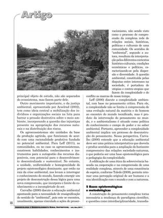 18
AGROECOLOGIA E DESENVOLVIMENTO RURAL SUSTENTÁVEL - set./dez.2011
principal objeto de estudo, não são separados
do ecossistema, mas fazem parte dele.
Outro movimento importante, o da justiça
ambiental, apresentada por Acselrad (2002),
tem como ideia central a mobilização dos in-
divíduos e organizações sociais na luta para
barrar a pressão destrutiva sobre o meio am-
biente, incorporando a questão das injustiças
presente na apropriação dos recursos natu-
rais e na distribuição dos riscos.
Os agroecossistemas são unidades da base
da produção agrícola, que funcionam de acor-
do com uma racionalidade produtiva fundada
no potencial ambiental. Para Leff (2011), as
comunidades, ou no caso os agroecossistemas,
constroem habilidades, conhecimentos e ins-
trumentos para a autogestão dos recursos dis-
poníveis, com potencial para o desenvolvimen-
to descentralizado e sustentável. No entanto,
a unidade, uniformidade e homogeneidade do
projeto epistemológico dominante, que estão na
raiz da crise ambiental, nos levam a interrogar
o conhecimento do mundo, fazendo emergir um
projeto de desconstrução dessa lógica para uma
nova compreensão, que incorpora o limite do co-
nhecimento e a incompletude do ser.
Carvalho (2000) discute a educação ambiental
apontando para a necessidade de ressignificação
do sentido de “ambiental”, pois este se encontra,
usualmente, apenas vinculado a ações de preser-
vacionismo, não sendo visto
como o processo de compre-
ensão da complexa rede de
relações sociais, históricas,
políticas e culturais de uma
comunidade. Os sentidos de
“ambiental”, segundo a au-
tora, resultam da interpreta-
çãopelosdiferentescontextos
histórico-culturais, condições
econômicas e políticas, ca-
racterizando-se pela disper-
são e diversidade. A questão
ambiental, constituída pelas
disputas entre interesses na
sociedade, é portadora de
utopias e contra-utopias que
fazem da complexidade e do
conflito as marcas de nosso tempo.
Leff (2000) discute a complexidade ambien-
tal, com base no pensamento crítico. Para ele,
a complexidade não se limita à compreensão de
uma evolução natural da matéria e do homem
ao encontro do mundo tecnificado, mas é pro-
duto da intervenção do pensamento no mun-
do, e o ambientalismo é situado como política
do conhecimento e campo de poder e no saber
ambiental. Portanto, apreender a complexidade
ambiental implica um processo de desconstru-
ção do pensamento. Nessa perspectiva, Carva-
lho (2000) entende que a educação ambiental
deve ser uma prática interpretativa que desvela
e produz sentidos para a ampliação do horizonte
compreensivo das relações sociedade-natureza,
o que poderia ser uma base epistemológica para
a pedagogia da complexidade.
A edificação de uma ética da sobrevivência ba-
seada na cooperação e na compreensão de uma
realidade complexa, através de uma consciência
de espécie, conforme Toledo (2009), permite reto-
mar uma percepção original de ser humano e a
sua identificação com o mundo e com a natureza.
5 Bases epistemológicas
e metodológicas
A construção do pensamento complexo torna
necessária a mudança do paradigma científico,
e questões como interdisciplinaridade, transdis-
 