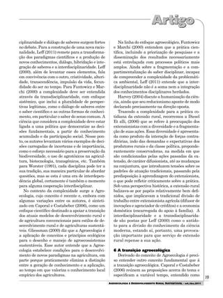 19
AGROECOLOGIA E DESENVOLVIMENTO RURAL SUSTENTÁVEL - set./dez.2011
ciplinaridade e diálogo de saberes surgem fortes
no debate. Para a construção de uma nova racio-
nalidade, Leff (2011) remete para a transforma-
ção dos paradigmas científicos e a produção de
novos conhecimentos, diálogo, hibridação e inte-
gração de saberes e a interdisciplinaridade. Leff
(2000), além de levantar esses elementos, fala
em convivência com o outro, criatividade, alteri-
dade, transcendência, impulsão da vida, fecun-
didade do ser no tempo. Para Funtowicz e Mar-
chi (2000) a complexidade deve ser entendida
através da transdisciplinaridade, com enfoque
sistêmico, que inclui a pluralidade de perspec-
tivas legítimas, como o diálogo de saberes entre
o saber científico e as outras formas de conheci-
mento, em particular o saber do senso comum. A
ciência que considera a complexidade deve estar
ligada a uma política que democratize as deci-
sões fundamentais, a partir do conhecimento
acumulado e da participação social. Nesse pon-
to, os autores levantam vários exemplos de deci-
sões carregadas de incertezas e de importância,
como o esforço necessário para a preservação da
biodiversidade, o uso de agrotóxicos na agricul-
tura, biotecnologia, transgênicos, etc. Também
para Worster (1991), cada disciplina pode ter a
sua tradição, sua maneira particular de abordar
questões, mas se esta é uma era de interdepen-
dência global, certamente é também o momento
para alguma cooperação interdisciplinar.
No contexto da complexidade surge a Agro-
ecologia, cujo conceito é recente e, embora com
algumas variações entre os autores, é sinteti-
zado em Caporal e Costabeber (2006), como um
enfoque científico destinado a apoiar a transição
dos atuais modelos de desenvolvimento rural e
de agricultura convencionais para estilos de de-
senvolvimento rural e de agriculturas sustentá-
veis. Gliessman (2000) diz que a Agroecologia é
a aplicação de conceitos e princípios ecológicos
para o desenho e manejo de agroecossistemas
sustentáveis. Esse autor entende que a Agroe-
cologia estabelece condições para o desenvolvi-
mento de novos paradigmas na agricultura, em
parte porque praticamente elimina a distinção
entre a geração de conhecimento e a aplicação,
ao tempo em que valoriza o conhecimento local
empírico dos agricultores.
Na linha do enfoque agroecológico, Funtowicz
e Marchi (2000) entendem que a prática cien-
tífica, incluindo a priorização de pesquisas e a
disseminação dos resultados necessariamente
está entrelaçada com processos políticos mais
amplos. Ainda sobre a fragmentação e a com-
partimentalização do saber disciplinar, incapaz
de compreender a complexidade da problemáti-
ca ambiental, Leff (2011) entende que a inter-
disciplinaridade não é a soma nem a integração
dos conhecimentos disciplinares herdados.
Harvey (2004) discute a humanização da ciên-
cia, ainda que seu reducionismo aponte de modo
declarado precisamente na direção oposta.
Trazendo a complexidade para a prática co-
tidiana da extensão rural, recorremos a Diesel
Et alli, (2006) que se refere à preocupação dos
extensionistas com a diversidade e a fragmenta-
ção de suas ações. Essa diversidade é apresenta-
da como produto da interação de forças contra-
ditórias, indo das demandas e expectativas dos
produtores rurais e da classe política, preponde-
rantemente conservadoras, na medida em que
são condicionadas pelas ações passadas da ex-
tensão, de caráter difusionista, até as mudanças
na conjuntura, que introduzem tensões sobre os
padrões de atuação tradicionais, passando pela
predisposição à aprendizagem do extensionista,
o que pode refletir criticamente sobre a prática.
Sob uma perspectiva histórica, a extensão rural
balizava-se por papéis relativamente bem defi-
nidos, que implicavam a tradicional divisão de
trabalho entre extensionista agrícola (difusor de
inovações e agenciador de créditos) e a economia
doméstica (encarregada do apoio à família). A
interdisciplinaridade e a transdisciplinarida-
de são postas por Leff (2000) como o antído-
to para a divisão do conhecimento da ciência
moderna, estando aí, portanto, uma provoca-
ção importante para que serviço de extensão
rural repense a sua ação.
6 A transição agroecológica
Derivado do conceito de Agroecologia é preci-
so entender outro conceito fundamental que á
a transição agroecológica. Caporal e Costabeber
(2006) reúnem as proposições acerca do tema e
especificam a variável tempo, entendido como
 