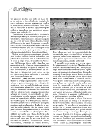 20
AGROECOLOGIA E DESENVOLVIMENTO RURAL SUSTENTÁVEL - set./dez.2011
um processo gradual que pode ser mais lon-
go ou mais curto dependendo das condições do
agroecossistema, além do processo, que implica
na mudança do manejo do sistema, tendo como
meta a passagem do modelo agroquímico para
estilos de agricultura que incorporem tecnolo-
gias de base sustentável.
Considerada a complexidade do processo de
transição agroecológica, é de se esperar que a ex-
tensãoruralcumpraumpapelfundamentalpara
que ela se dê em bases sólidas. Sevilla Guzmán
(2006) aponta três níveis de pesquisa e extensão
agroecológica, quais sejam o ecológico produtivo,
o socioeconômico de ação local e o sociopolítico de
transformação social, que dependem de um plu-
ralismo transdisciplinar e pluriepistemológico.
Muitos agroecossistemas estão em transição
para práticas ambientalmente mais sadias com
potencial de contribuir com a sustentabilidade
do setor a longo prazo. De acordo com Gliess-
man (2000) vários fatores estão avivando o pro-
cesso de transição, tais como o custo ascendente
da energia, as baixas margens de lucro das prá-
ticas convencionais, o desenvolvimento de prá-
ticas que se vislumbram como opções viáveis,
a crescente consciência ambiental e o mercado
para produtos alternativos.
Gliessman (2000) também descreve o que
chama de principais guias para a transição: for-
talecer os processos naturais de reciclagem de
nutrientes, como a fixação biológica de nitrogê-
nio e as relações micorrízicas, assim como usar
energias renováveis e eliminar o uso de insumos
externos não renováveis; agregação de materiais
naturais ao sistema, em substituição aos insu-
mos sintéticos; manejar pragas, enfermidades e
ervas, ao invés de controlá-las; restabelecer as
relações biológicas do sistema; utilizar combina-
ções mais apropriadas ao potencial da paisagem;
adaptar o potencial genético de plantas e ani-
mais às condições locais; valorizar mais o estado
geral de saúde do agroecossistema; e incorporar
a ideia de sustentabilidade a longo prazo. Altie-
ri (2000) apresenta uma relação de objetivos da
Agroecologia para atingir-se uma agricultura
sustentável, como uso dos recursos locais, es-
tabilidade de produção, biodiversidade, função
ecossistêmica, tecnologia de baixos insumos,
desenvolvimento rural integrado, satisfação das
necessidades locais, autossuficiência alimentar,
equidade e viabilidade econômica. Pode-se per-
ceber que os objetivos estão relacionados às di-
mensões econômica, social e ambiental.
A transição agroecológica só ocorre se houver
decisão por parte do agricultor. Na discussão da
história ambiental Worster (1991) tem a preocu-
pação de incluir o ser humano enquanto sujeito,
tanto que uma das abordagens trata dos modos
humanos de produção, em que discute a cultura
material e suas implicações para a organização
social e sua interação com o ambiente natural.
Nesse ponto, os historiadores buscam apoio na
antropologia para entender qual a melhor ma-
neira de compreender a relação das culturas
materiais humanas com a natureza. O surgi-
mento e o ocaso de culturas, de acordo com essa
abordagem, geralmente estão relacionados com
a sua relação com a natureza, estabelecendo-se
aí o diálogo entre economia e ecologia.
A mudança de atitudes e valores dos atores
sociais em relação ao manejo e à conservação
dos recursos naturais é necessária na transição
agroecológica. Na metáfora do arquiteto e da
abelha, Harvey (2004) mostra que temos uma
condição limitada de criação, mas que há sempre
um momento em que o livre jogo da imaginação
e a vontade de criar, têm de entrar no processo,
como no caso da experimentação realizada pelos
agricultores familiares que buscam na agricul-
tura sustentável novas perspectivas de sobrevi-
vência. Toledo (2009) aponta para a necessida-
 