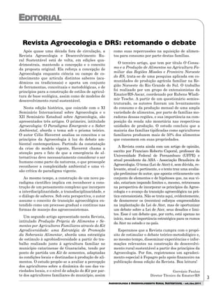 AGROECOLOGIA E DESENVOLVIMENTO RURAL SUSTENTÁVEL - set./dez.2011
3
Após quase uma década fora de circulação, a
Revista Agroecologia e Desenvolvimento Ru-
ral Sustentável está de volta, em edições qua-
drimestrais, mantendo a concepção e o conceito
da proposta original. Ela reforça a concepção de
Agroecologia enquanto ciência ou campo de co-
nhecimento que articula distintos saberes (aca-
dêmicos ou tradicionais) e aporta um conjunto
de ferramentas, conceituais e metodológicas, e de
princípios para a construção de estilos de agricul-
tura de base ecológica, assim como de modelos de
desenvolvimento rural sustentável.
Nesta edição histórica, que coincide com o XI
Seminário Internacional sobre Agroecologia e o
XII Seminário Estadual sobre Agroecologia, são
apresentados três artigos. O primeiro, intitulado
Agroecologia: O Paradigma Emergente e o Saber
Ambiental, aborda o tema sob o prisma teórico.
O autor Célio Haverrot analisa os conceitos e os
princípios da Agroecologia à luz do debate am-
biental contemporâneo. Partindo da constatação
da crise do modelo vigente, Haverrot chama a
atenção para o fato de que a emergência de al-
ternativas deve necessariamente considerar o ser
humano como parte da natureza, o que pressupõe
reconhecer a complexidade ambiental e uma vi-
são crítica do paradigma vigente.
Ao mesmo tempo, a construção de um novo pa-
radigma científico implica em reconhecer a cons-
trução de um pensamento complexo que incorpore
a interdisciplinaridade, a transdisciplinaridade, e
o diálogo de saberes. Sob esta perspectiva, o autor
assume o conceito de transição agroecológica en-
tendido como um processo gradual e contínuo nas
formas de manejo dos agroecossistemas.
Um segundo artigo apresentado nesta Revista,
intitulado Produção Própria de Alimentos e Se-
mentes por Agricultores Familiares através do Kit
Agrodiversidade: uma Estratégia de Promoção
da Soberania Alimentar, aborda uma estratégia
de estímulo à agrobiodiversidade a partir do tra-
balho realizado junto à agricultura familiar no
município catarinense de Guaraciaba, tendo por
ponto de partida um Kit de sementes, adaptadas
às condições locais e destinadas à produção de ali-
mentos. O estudo propõe-se a avaliar a percepção
dos agricultores sobre a dinâmica do uso das va-
riedades locais, e o nível de adoção do Kit por par-
te dos agricultores familiares do município, assim
como suas repercussões na aquisição de alimen-
tos para consumo por parte destas famílias.
O terceiro artigo, que tem por título O Consu-
mo e a Produção de Alimentos na Agricultura Fa-
miliar das Regiões Missões e Fronteira Noroeste
do RS, trata-se de uma pesquisa aplicada em co-
munidades de produção agrícola familiar na Re-
gião Noroeste do Rio Grande do Sul. O trabalho
foi realizado por um grupo de extensionistas da
Emater/RS-Ascar, coordenado por Rubens Wladi-
mir Tesche. A partir de um questionário semies-
truturado, os autores fizeram um levantamento
do consumo e da produção mensal de uma ampla
variedade de alimentos, por parte de famílias mo-
radoras dessas regiões, e sua importância na com-
posição da renda não monetária nas respectivas
unidades de produção. O estudo concluiu que a
maioria das famílias tipificadas como agricultores
familiares produzem mais de 50% dos alimentos
que consomem em suas propriedades.
A Revista conta ainda com um artigo de opinião,
escrito por Francisco Roberto Caporal, professor da
Universidade Federal de Pernambuco (UFPE) e
atual presidente da ABA - Associação Brasileira de
Agroecologia. O tema (Lei de Ater) é, sem dúvida, re-
levante, atual e pertinente, e o texto traz uma avalia-
ção preliminar do autor, que aponta criticamente um
conjunto de elementos e de hipóteses que, na sua vi-
são, estariam impondo limites e, mesmo, retrocessos
na perspectiva de incorporar os princípios da Agroe-
cologia e o avanço da transição agroecológica na prá-
tica extensionista. Não se trata aqui, evidentemente,
de desmerecer os (recentes) esforços empreendidos
na implantação da Lei de Ater, mas de oportunizar
um debate sobre a Lei de Ater, seus desafios e limi-
tes. Esse é um debate que, por certo, está apenas no
início, mas de importância estratégica para os rumos
da Ater no estado e no país.
Esperamos que a Revista cumpra com o propó-
sito de estimular o debate teórico-metodológico e,
ao mesmo tempo, disseminar experiências e infor-
mações relevantes na construção do desenvolvi-
mento rural sustentável a partir dos princípios da
Agroecologia. Por fim, registramos um agradeci-
mento especial à Fepagro pelo apoio financeiro na
publicação dessa edição da Revista. Boa leitura!
Gervásio Paulus
Diretor Técnico da Emater/RS
Revista Agroecologia e DRS: retomando o debate
 