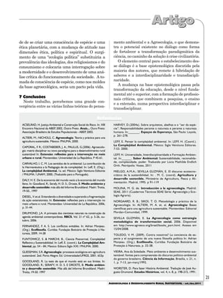 21
AGROECOLOGIA E DESENVOLVIMENTO RURAL SUSTENTÁVEL - set./dez.2011
ACSELRAD, H. Justiça Ambiental e Construção Social do Risco. In: XIII
Encontro Nacional da ABEP, 2002, Outro Preto. Anais... Ouro Preto:
Associação Brasileira de Estudos Populacionais - ABEP, 2002.
ALTIERI, M.; NICHOLS, C. Agroecología: Teoria y práctica para una
agricultura sustentable. México: PNUMA, 2000.
CAPORAL, F. R.; COSTABEBER, J. A.; PAULUS, G.(2006). Agroecolo-
gia: matriz disciplinar ou novo paradigma para o desenvolvimento rural
sustentável In: Extensão: reflexões para a intervenção no meio
urbano e rural. Montevideo: Universidad de La República. P 45-61.
CARVALHO, I. C. M. Los sentidos de lo ambiental: La contribución de
la Hermenéutica a la Pedagogía de da complejidad. In: Leff, E. (Org.).
La complejidad Ambiental. 1a. ed. México: Siglo Veintiuno Editores
/ PNUMA / UNAM, 2000, (Traduzido para o Português).
DALY, H. E. De la economia del mundo vacío a la economía del mundo
lleno. In: Goodland, R.; Serafy, H. D. S.; Droste, B. Medio ambiente y
desarrollo sostenible: más allá del Informe Brundtland. Madri: Trotta,
19-50., 1997
DIESEL, V. et.al. Entendendo a diversidade e superando a fragmentação
da ação extensionista. In: Extensão: reflexões para a intervenção no
meio urbano e rural. Montevideo: Universidad de La República. 2006,
p. 31-44.
DRUMOND, J.A. A primazia dos cientistas naturais na construção da
agenda ambiental contemporânea. RBCS, Vol. 21 nº 62, p. 5-26, ou-
tubro, 2006.
FERNANDEZ, F. A. S. Los conflictos evitables. In: Adrian Monjeau.
(Org.). Ecofilosofía. Curitiba: Fundação Boticário de Proteção à Na-
tureza, 2009, 14-28
FUNTOWICZ, S. & MARCHI, B., Ciencia Posnormal, Complejidad
Reflexiva y Sustentabilidad. In: Leff, E. (coord.). La Complejidad Am-
biental, pp. 54 – 84, Mexico: Editora Siglo XXI / PNUMA. 2000.
GLIESSMAN, S.R. Agroecologia: processos ecológicos em agricultura
sustentável. 2ed. Porto Alegre: Ed. Universidade/UFRGS, 2001. 653p
GOODLAND, R. La tesis de que el mundo está en sus límites. In:
GOODLAND, R.; SERAFY, H. D. S. E DROSTE, B. Medio ambien-
te y desarrollo sostenible: Más allá del Informe Brundtland. Madri:
Trotta, 19-50. 1997
HARVEY, D.(2004a). Sobre arquitetos, abelhas e o “ser da espé-
cie”; Responsabilidades perante a natureza e perante a natureza
humana. In:_______. Espaços de Esperança, São Paulo: Loyola,
p. 261-278.
LEFF, E. Pensar la complejidad ambiental. In: LEFF, H. (Coord.).
La Complejidad Ambiental. México: Siglo Veintiuno Editores.
7-53. 2000.
LEFF, H. Universidade, Interdisciplinaridade e Formação Ambien-
tal. In:______. Saber Ambiental: Sustentabilidade, racionalida-
de, complexidade, poder. Traduzido por Lúcia Mathilde Endlich
Orth. Petrópolis: Vozes, 2011
MIELGO, A.M.A.; SEVILLA GUZMÁN, E. El discurso ecotecno-
crático de la sustenibilidad. In: . M. C. (coord). Agricultura y
desarrollo sostenible. Ministério de Agricultura, Pesca y Ali-
mentación. Madrid, 1995. p 91-119
MOLINA, M. G. de. Introducción a la agroecología. Madrid:
SEAE, 2011 (Cuadernos Técnicos SEAE Série: Agroecolgía y Eco-
logía Agraria).
NORGAARD, R. B.; SIKOI, T. O. Metodología y práctica de la
Agroecología. In: ALTIERI, M. A. et. al. Agroecología: Bases
científicas para una agricultura sustentable. Montevideo: Editorial
Mordan-Comunidad, 1999.
SEVILLA GUZMÁN, E. La Agroecología como estrategia
metodológica de transformación social. 2006. Disponível
em http://www.agroeco.org/brasil/books_port.html. Acesso em
15/04/2008.
TOLEDO, V. M. (2009). Contra nosotros? La conciencia de es-
pecie y el surgimiento de una nueva filosofia política In: Adrian
Monjeau. (Org.). Ecofilosofía. Curitiba: Fundação Boticário de
Proteção à Natureza, p. 32-38.
VIEIRA, Ana da Soledade. Meio ambiente e desenvolvimento sus-
tentável: fontes para compreensão do discurso político-ambiental
do governo brasileiro. Ciência da Informação, Brasília, v. 21, n.
1, p. 7-13, jan-març/1992.
WORSTER, D. Para fazer História Ambiental. Tradução de José Au-
gusto Drumond. Estudos Históricos, vol. 4, n. 8, p. 198-215, 1991.
Referências
de de se criar uma consciência de espécie e uma
ética planetária, com a mudança de atitude nas
dimensões ética, política e espiritual. O surgi-
mento de uma “ecologia política” substituiria a
prevalência das ideologias, dos religiosismos e do
consumismo e colocaria uma interrogação sobre
a modernidade e o desenvolvimento de uma aná-
lise crítica do funcionamento da sociedade. A to-
mada de consciência de espécie, como nos moldes
da base agroecológica, seria um pacto pela vida.
7 Conclusões
Neste trabalho, percebemos uma grande con-
vergência entre as várias linhas teóricas do pensa-
mento ambiental e a Agroecologia, o que demons-
tra o potencial existente no diálogo como forma
de fortalecer a transformação paradigmática da
ciência, no caminho da solução à crise civilizatória.
O elemento central para o estabelecimento des-
se diálogo é a base epistemológica discutida pela
maioria dos autores, que remete à hibridação de
saberes e a interdisciplinaridade e transdiscipli-
naridade.
A mudança na base epistemológica passa pela
transformação da educação, desde o nível funda-
mental até o superior, com a formação de profissio-
nais críticos, que combinem a pesquisa, o ensino
e a extensão, numa perspectiva interdisciplinar e
transdisciplinar.
 