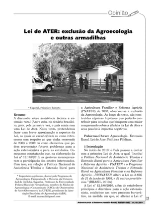 23
AGROECOLOGIA E DESENVOLVIMENTO RURAL SUSTENTÁVEL - set./dez.2011
Lei de ATER: exclusão da Agroecologia
e outras armadilhas
* Caporal, Francisco Roberto
Resumo
A discussão sobre assistência técnica e ex-
tensão rural (Ater) volta no cenário brasilei-
ro, pois, pela primeira vez, o país conta com
uma Lei de Ater. Neste texto, pretendemos
fazer uma breve aproximação a aspectos da
Lei, os quais se caracterizam ou como retro-
cessos com respeito ao que vinha ocorrendo
de 2003 a 2009 ou como elementos que po-
dem representar futuros problemas para a
ação extensionista e para as entidades. Co-
meçamos constatando que, na elaboração da
Lei nº 12.188/2010, os gestores menospreza-
ram a participação dos setores interessados.
Com isso, em relação à Política Nacional de
Assistência Técnica e Extensão Rural para
* Engenheiro agrônomo, doutor pelo Programa de
Agroecología, Campesinado e Historia, da Universi-
dad de Córdoba, Espanha. Professor da Universidade
Federal Rural de Pernambuco, membro do Núcleo de
Agroecologia e Campesinato (NAC) e do Observatório
de Ater (Observater), da UFRPE, presidente da Asso-
ciação Brasileira de Agroecologia (ABA).
E-mail: caporalfr@gmail.com
a Agricultura Familiar e Reforma Agrária
(PNATER) de 2003, observou-se a exclusão
da Agroecologia. Ao longo do texto, são cons-
truídas algumas hipóteses que poderão con-
tribuir para estudos que busquem uma maior
compreensão sobre a eficácia da Lei de Ater e
seus possíveis impactos negativos.
Palavras-Chave: Agroecologia. Extensão
Rural. Lei de Ater. Políticas Públicas.
1 Introdução
No início de 2010, o País passou a contar
com a primeira Lei de Ater, a qual “institui
a Política Nacional de Assistência Técnica e
Extensão Rural para a Agricultura Familiar
e Reforma Agrária - PNATER e o Programa
Nacional de Assistência Técnica e Extensão
Rural na Agricultura Familiar e na Reforma
Agrária - PRONATER, altera a Lei no 8.666,
de 21 de junho de 1993, e dá outras providên-
cias.” (BRASIL, 2010a)
A Lei nº 12.188/2010, além de estabelecer
princípios e diretrizes para a ação extensio-
nista, estabelece um novo processo burocrá-
tico, na medida em que, ao alterar a Lei nº
 