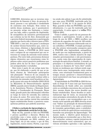 24
AGROECOLOGIA E DESENVOLVIMENTO RURAL SUSTENTÁVEL - set./dez.2011
8.666/1993, determina que os recursos orça-
mentários de fomento à Ater, do governo fe-
deral, passem a ser aplicados à modalidade
de contratos sem licitação. Sem entrar no
mérito dessa mudança, que é questionável,
no presente artigo nos limitamos a tratar,
por um lado, sobre a questão da ilegitimida-
de sociopolítica da iniciativa governamental
que culmina na Lei de Ater, destacando que
o governo federal menosprezou a participação
popular que havia sido o alicerce para a PNA-
TER-2003 e, com isso, deu passo a mudanças
de caráter técnico-burocrático que, entre ou-
tras coisas, eliminou a Agroecologia do texto
original. Assim, a PNATER de 2010 nasce
com o estigma de ser responsável por um re-
trocesso no campo da extensão rural contem-
porânea. Por outro lado, procuramos destacar
alguns elementos que enunciamos como hi-
póteses sobre outros possíveis problemas que
podem advir da Lei de Ater e que precisam
ser acompanhados e estudados.
Este texto é parte de um artigo mais lon-
go, que foi elaborado a partir do que se po-
deria chamar de “observação participante
não planejada”. Trata-se de um conjunto de
observações que o autor pode realizar sobre a
trajetória da extensão rural brasileira ao lon-
go de quase oito anos de trabalho (2003-2010)
no Ministério do Desenvolvimento Agrário
(MDA), quando esteve lotado no Departamen-
to de Assistência Técnica e Extensão Rural
(Dater), e Coordenador de Formação. Desse
modo, grande parte das informações referidas
ao longo do texto foi extraída dos cadernos
de notas do autor. Por outro lado, o texto se
baseia em uma análise inicial dos conteúdos
legais estabelecidos frente a possíveis conse-
quências práticas que poderão acarretar.
2 Sobre a exclusão da Agroecologia e a
falta de legitimidade social da Lei de Ater
Hoje em dia, quando se fala em PNATER,
é preciso qualificar o discurso. Muitos dos
envolvidos com o tema ainda se referem à
PNATER elaborada em 2003, embora, por
força legal, ela já não exista, e que de fato,
legalmente, nunca existiu. Porém, o que mui-
tos ainda não sabem é que ela foi substituída
por uma nova PNATER, instituída pela Lei
federal nº 12.188, de 11 de janeiro de 2010.
Hoje, quando se fala em PNATER o que vale,
oficialmente, é a que foi instituída pela Lei
supracitada. A outra agora é a velha PNA-
TER de 2003.
Como é sabido, a partir de um processo de-
mocrático e participativo, levado a cabo ao
longo do ano de 2003, o MDA recolheu um
conjunto de sugestões de mais de 100 entida-
des e mais de 500 pessoas elaborando com es-
ses subsídios a PNATER. A ampla participa-
ção dos setores interessados assegurou para
a PNATER alta legitimidade sociopolítica,
de modo que sua implementação, a partir de
2004, contou com a adesão massiva de orga-
nizações governamentais e não governamen-
tais, assim como das organizações de repre-
sentação da agricultura familiar. A missão, os
princípios e os objetivos orientadores do que
na época se chamava de “nova Ater” estabe-
leciam as mudanças que vinham sendo suge-
ridas havia anos, incorporando, entre outras
coisas, uma orientação fundamental para os
tempos atuais: promover o desenvolvimento
rural sustentável com base nos princípios da
Agroecologia.
A legitimidade da PNATER de 2003 foi tes-
tada ao longo de 8 anos sem que houvessem
discordâncias de fundo sobre seu conteúdo
entre as entidades executoras dos serviços de
Ater, mesmo diante dos novos desafios que
foram estabelecidos. Esses desafios se mate-
rializavam logo de início, no enunciado dos
cinco princípios orientadores da ação de Ater,
entre os quais o que recomendava que a ex-
tensão rural apoiada pelo MDA deveria atuar
com “ênfase na promoção do desenvolvimen-
to rural sustentável e no apoio a processos
de transição agroecológica para o estabeleci-
mento de estilos de agriculturas sustentáveis,
baseadas nos princípios da Agroecologia.” Do
mesmo modo, o objetivo geral destacava a
Agroecologia ao recomendar que a Ater deve-
ria “estimular, animar e apoiar iniciativas de
desenvolvimento rural sustentável, que en-
volvam atividades agrícolas e não agrícolas,
 