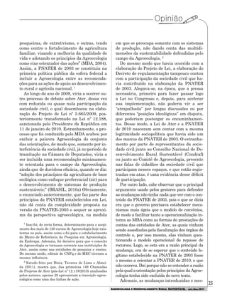 25
AGROECOLOGIA E DESENVOLVIMENTO RURAL SUSTENTÁVEL - set./dez.2011
pesqueiras, de extrativismo, e outras, tendo
como centro o fortalecimento da agricultura
familiar, visando a melhoria da qualidade de
vida e adotando os princípios da Agroecologia
como eixo orientador das ações” (MDA, 2004).
Assim, a PNATER de 2003 se constituiu na
primeira política pública da esfera federal a
incluir a Agroecologia entre as recomenda-
ções para as ações de apoio ao desenvolvimen-
to rural e agrícola nacional. 1
Ao longo do ano de 2009, viria a ocorrer ou-
tro processo de debate sobre Ater, dessa vez
com reduzida ou quase nula participação da
sociedade civil, o qual desembocou na elabo-
ração do Projeto de Lei nº 5.665/2009, pos-
teriormente transformado na Lei nº 12.188,
sancionada pelo Presidente da República em
11 de janeiro de 2010. Estranhamente, o pro-
cesso que foi conduzido pelo MDA acabou por
excluir a palavra Agroecologia do conjunto
das orientações, de modo que, somente por in-
terferência da sociedade civil, já no período de
tramitação na Câmara de Deputados, viria a
ser incluída uma recomendação minimamen-
te orientada para o campo da Agroecologia,
ainda que de duvidosa eficácia, quando se diz:
“adoção dos princípios da agricultura de base
ecológica como enfoque preferencial (sic) para
o desenvolvimento de sistemas de produção
sustentáveis;” (BRASIL, 2010a) Obviamente,
o enunciado anteriormente, que faz parte dos
princípios da PNATER estabelecidos em Lei,
não dá conta da complexidade proposta na
versão da PNATER-2003 e sequer se aproxi-
ma da perspectiva agroecológica, na medida
em que se preocupa somente com os sistemas
de produção, não dando conta das multidi-
mensões da sustentabilidade defendidas pelo
campo da Agroecologia. 2
Do mesmo modo que havia ocorrido com a
elaboração do Projeto de Lei, a elaboração do
Decreto de regulamentação tampouco contou
com a participação da sociedade civil que ha-
via contribuído na elaboração da PNATER
de 2003. Alegava-se, na época, que a pressa
necessária, primeiro para fazer passar logo
a Lei no Congresso e, depois, para acelerar
sua implementação, não poderia vir a ser
“atrapalhada” por longas discussões ou por
diferentes “posições ideológicas” em disputa,
que poderiam postergar os encaminhamen-
tos. Desse modo, a Lei de Ater e a PNATER
de 2010 nasceram sem contar com a mesma
legitimidade sociopolítica que havia sido um
dos marcos da PNATER de 2003. O estranha-
mento por parte de representantes da socie-
dade civil junto ao Conselho Nacional de De-
senvolvimento Rural Sustentável (Condraf)
ou junto ao Comitê de Agroecologia, presente
nas falas de cidadãos da sociedade civil que
participam nesses espaços, e que estão regis-
tradas em atas, é uma evidência desse déficit
de participação.
Por outro lado, cabe observar que o principal
argumento usado pelos gestores para defender
as mudanças não tinha nada que ver com o con-
teúdo da PNATER de 2003, pois o que se dizia
era que o governo precisava estabelecer meca-
nismos mais ágeis que o modelo de convênios,
de modo a facilitar tanto a operacionalização in-
terna ao MDA como as formas de prestações de
contas das entidades de Ater, as quais vinham
sendo assediadas pela fiscalização dos órgãos de
controle e, por isso mesmo, elas vinham ques-
tionando o modelo operacional de repasse de
recursos. Logo, se esta era a razão principal da
mudança, era de se esperar que o conteúdo le-
gítimo estabelecido na PNATER de 2003 fosse
o mesmo a orientar a PNATER de 2010, o que
não ocorreu. Daí porque não se entender a razão
pela qual a orientação pelos princípios da Agroe-
cologia tenha sido excluída do novo texto.
Ademais, as mudanças introduzidas e mes-
1
Isso foi, de certa forma, determinante para o surgi-
mento dos mais de 120 cursos de Agroecologia hoje exis-
tentes no país, assim como o foi para o estabelecimento
do Marco de Referência da Pesquisa em Agroecologia,
da Embrapa. Ademais, foi decisivo para que o conceito
de Agroecologia se tornasse corrente nas instituições de
Ater, assim como nas entidades de pesquisa e ensino.
Do mesmo modo, editais do CNPq e do MEC tiveram a
mesma influência.
2
Estudo feito por Diniz, Tavares de Lima e Almei-
da (2011), mostra que, das primeiras 148 Chamadas
de Projetos de Ater (pós-Lei nº 12.118/2010) analisadas
pelos autores, apenas 28 apresentam a transição agroe-
cológica como uma das linhas de ação.
 