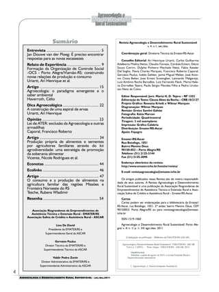 AGROECOLOGIA E DESENVOLVIMENTO RURAL SUSTENTÁVEL - set./dez.2011
Sumário
4
Revista Agroecologia e Desenvolvimento Rural Sustentável
v. 4, n.1, set./dez.
Coordenação geral: Diretoria Técnica da Emater/RS-Ascar
Conselho Editorial: Ari Henrique Uriartt, Carlos Guilherme
Adalberto Mielitz Netto, Claudio Fioreze, Córdula Eckert, Décio
Souza Cotrim, Dulphe Pinheiro Machado Neto, Fábio Kessler
Dal Soglio, Flavia Charão Marques, Francisco Roberto Caporal,
Gervásio Paulus, Ivaldo Gehlen, Jaime Miguel Weber, José Anto-
nio Costa Beber, Jose Ernani Scwengber, Leonardo Melgarejo,
Luiz Antônio Rocha Barcellos, Luiz Fernando Fleck, Marta Hele-
na Dornelles Tejera, Paulo Sérgio Mendes Filho e Pedro Uruba-
tan Neto da Costa.
Editor Responsável: Jorn. Marta H. D. Tejera – RP 1352
Editoração de Texto: Cleusa Alves da Rocha – CRB 10/2127
Projeto Gráfico: Roseana Kriedt e Wilmar Marques
Diagramação: Wilmar Marques
Revisão: Greice Santini Galvão
Fotografia: Kátia Marcon
Periodicidade: Quadrimestral
Tiragem: 3 mil exemplares
Impressão: Gráfica Calábria
Distribuição: Emater/RS-Ascar
Apoio: Fepagro
Emater-RS/Ascar
Rua Botafogo, 1051
Bairro Menino Deus
90150-053 – Porto Alegre/RS
Telefone: (51) 2125-3144
Fax (51) 2125-3090
Endereço eletrônico da revista:
http://www.emater.tche.br/hotsite/revista/
E-mail: revistaagroecologia@emater.tche.br
Os artigos publicados nessa Revista são de inteira responsabili-
dade de seus autores. A Revista Agroecologia e Desenvolvimento
Rural Sustentável é uma publicação da Associação Riograndense de
Empreendimentos de Assistência Técnica e Extensão Rural e Asso-
ciação Sulina de Crédito e Assistência Rural – Emater/RS-Ascar.
Cartas
Cartas podem ser endereçadas para a bibliotecária da Emater/
RS-Ascar, rua Botafogo, 1051. 2º andar, bairro Menino Deus, CEP
90150053. Porto Alegre/RS ou para revistaagroecologia@emater.
tche.br
ISSN 1519-1060
Agroecologia e Desenvolvimento Rural Sustentável/ Porto Ale-
gre/ v. 4/ n. 1/ p. 1- 54/ ago./dez. 2011
Entrevista ..................................................... 5
Jan Douwe van der Ploeg: É preciso encontrar
respostas para as novas escassezes
Relato de Experiência ................................. 9
Formação da Organização de Controle Social
-OCS - Porto Alegre/Viamão-RS: construindo
novas relações de produção e consumo
Uriartt, Ari Henrique et al.
Artigo .......................................................... 15
Agroecologia: o paradigma emergente e o
saber ambiental
Haverroth, Célio
Dica Agroecológica ................................... 22
A construção de uma espiral de ervas
Uriartt, Ari Henrique
Opinião ....................................................... 23
Lei de ATER: exclusão da Agroecologia e outras
armadilhas
Caporal, Francisco Roberto
Artigo .......................................................... 34
Produção própria de alimentos e sementes
por agricultores familiares através do kit
agrodiversidade: uma estratégia de promoção
da soberania alimentar
Vicente, Nicole Rodrigues et al.
Econotas ..................................................... 44
Ecolinks ....................................................... 46
Artigo .......................................................... 47
O consumo e a produção de alimentos na
agricultura familiar das regiões Missões e
Fronteira Noroeste do RS
Tesche, Rubens Wladimir
Resenha ...................................................... 54
Associação Riograndense de Empreendimentos de
Assistência Técnica e Extensão Rural - EMATER/RS
Associação Sulina de Crédito e Assistência Rural - ASCAR
Lino De David
Presidente da EMATER/RS e
Superintendente Geral da ASCAR
Gervásio Paulus
Diretor Técnico da EMATER/RS e
Superintendente Técnico da ASCAR
Valdir Pedro Zonin
Diretor Administrativo da EMATER/RS e
Superintendente Administrativo da ASCAR
 
