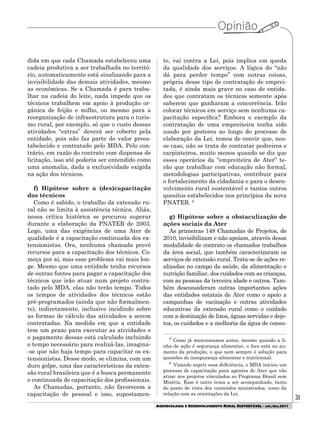 31
AGROECOLOGIA E DESENVOLVIMENTO RURAL SUSTENTÁVEL - set./dez.2011
dida em que cada Chamada estabeleceu uma
cadeia produtiva a ser trabalhada no territó-
rio, automaticamente está sinalizando para a
invisibilidade das demais atividades, mesmo
as econômicas. Se a Chamada é para traba-
lhar na cadeia do leite, nada impede que os
técnicos trabalhem em apoio à produção or-
gânica de feijão e milho, ou mesmo para a
reorganização de infraestrutura para o turis-
mo rural, por exemplo, só que o custo dessas
atividades “extras” deverá ser coberto pela
entidade, pois não faz parte do valor prees-
tabelecido e contratado pelo MDA. Pelo con-
trário, em razão do contrato com dispensa de
licitação, isso até poderia ser entendido como
uma anomalia, dada a exclusividade exigida
na ação dos técnicos.
f) Hipótese sobre a (des)capacitação
dos técnicos
Como é sabido, o trabalho da extensão ru-
ral não se limita à assistência técnica. Aliás,
nessa crítica histórica se procurou superar
durante a elaboração da PNATER de 2003.
Logo, uma das exigências de uma Ater de
qualidade é a capacitação continuada dos ex-
tensionistas. Ora, nenhuma chamada prevê
recursos para a capacitação dos técnicos. Co-
meça por aí, mas esse problema vai mais lon-
ge. Mesmo que uma entidade tenha recursos
de outras fontes para pagar a capacitação dos
técnicos que irão atuar num projeto contra-
tado pelo MDA, elas não terão tempo. Todos
os tempos de atividades dos técnicos estão
pré-programados (ainda que não formalmen-
te), indiretamente, inclusive incidindo sobre
as formas de cálculo das atividades a serem
contratadas. Na medida em que a entidade
tem um prazo para executar as atividades e
o pagamento dessas está calculado incluindo
o tempo necessário para realizá-las, imagina-
-se que não haja tempo para capacitar os ex-
tensionistas. Desse modo, se elimina, com um
duro golpe, uma das características da exten-
são rural brasileira que é a busca permanente
e continuada de capacitação dos profissionais.
As Chamadas, portanto, não favorecem a
capacitação de pessoal e isso, supostamen-
te, vai contra a Lei, pois implica em queda
da qualidade dos serviços. A lógica do “não
dá para perder tempo” com outras coisas,
própria desse tipo de contratação de emprei-
tada, é ainda mais grave no caso de entida-
des que contratam os técnicos somente após
saberem que ganharam a concorrência. Irão
colocar técnicos em serviço sem nenhuma ca-
pacitação específica? Embora o exemplo da
contratação de uma empreiteira tenha sido
usado por gestores ao longo do processo de
elaboração da Lei, temos de convir que, nes-
se caso, não se trata de contratar pedreiros e
carpinteiros, muito menos quando se diz que
esses operários da “empreiteira de Ater” te-
rão que trabalhar com educação não formal,
metodologias participativas, contribuir para
o fortalecimento da cidadania e para o desen-
volvimento rural sustentável e tantos outros
quesitos estabelecidos nos princípios da nova
PNATER. 6
g) Hipótese sobre a obstaculização de
ações sociais da Ater
As primeiras 148 Chamadas de Projetos, de
2010, invisibilizam e não apoiam, através dessa
modalidade de contrato os chamados trabalhos
da área social, que também caracterizaram os
serviços de extensão rural. Trata-se de ações re-
alizadas no campo da saúde, da alimentação e
nutrição familiar, dos cuidados com as crianças,
com as pessoas da terceira idade e outros. Tam-
bém desconsideram outras importantes ações
das entidades estatais de Ater como o apoio a
campanhas de vacinação e outras atividades
educativas da extensão rural como o cuidado
com a destinação de lixos, águas servidas e deje-
tos, os cuidados e a melhoria da água de consu-
5
Como já mencionamos antes, mesmo quando a li-
nha de ação é segurança alimentar, o foco está no au-
mento da produção, o que nem sempre é solução para
questões de insegurança alimentar e nutricional.
6
Visando suprir essa deficiência, o MDA iniciou um
processo de capacitação para agentes de Ater que vão
atuar nos projetos vinculados ao Programa Brasil sem
Miséria. Esse é outro tema a ser acompanhado, tanto
do ponto de vista dos conteúdos ministrados, como da
relação com as orientações da Lei.
 