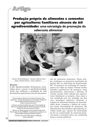 34
AGROECOLOGIA E DESENVOLVIMENTO RURAL SUSTENTÁVEL - set./dez.2011
Produção própria de alimentos e sementes
por agricultores familiares através do kit
agrodiversidade: uma estratégia de promoção da
soberania alimentar
Vicente, Nicole Rodrigues 1
, Fantini, Alfredo Celso 2
,
Alves, Antônio Carlos 3
, Canci, Adriano 4
Resumo
O Kit Agrodiversidade (ferramenta estra-
tégica para o acesso à agrobiodiversidade
local) visa melhorar a qualidade de vida
das famílias agricultoras através da promo-
1
Doutoranda em Recursos Genéticos Vegetais. Eng.
Agrônoma - Núcleo de Pesquisas em Florestas Tropicais/
Universidade Federal de Santa Catarina;
nicole.vicente@uol.com.br
2
Doutor em Ciências Florestais pela Universidade de
Wisconsin, Madison (EUA). Professor da Universidade
Federal de Santa Catarina (UFSC).
3
Doutor em Fitotecnia pela Universidade Federal do
Rio Grande do Sul (UFRGS) . Atualmente é professor da
Universidade Federal de Santa Catarina.
4
Técnico do projeto Microbacias-2/Epagri -
Guaraciaba/SC.
ção da soberania alimentar. Neste arti-
go, avaliamos os primeiros resultados do
projeto Kit no município de Guaraciaba/
SC. O processo de avaliação foi partici-
pativo em todas as etapas. Foram usados
métodos qualitativos de pesquisa como
questionários, entrevistas e oficinas. O
estudo revelou forte adesão dos agricul-
tores familiares ao projeto, bem como a
sua satisfação por ter atingido um dos
seus principais objetivos: diminuir a
compra de alimentos básicos no mercado.
Além disso, resgatou o hábito de consu-
mir maior diversidade de alimentos. Os
depoimentos das famílias agricultoras re-
velam ainda que, apesar da efetividade
do kit na conservação de material gené-
tico local, a iniciativa deve ser conduzida
junto a outras políticas.
 