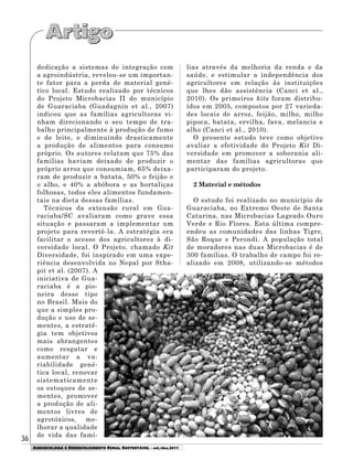 36
AGROECOLOGIA E DESENVOLVIMENTO RURAL SUSTENTÁVEL - set./dez.2011
dedicação a sistemas de integração com
a agroindústria, revelou-se um importan-
te fator para a perda de material gené-
tico local. Estudo realizado por técnicos
do Projeto Microbacias II do município
de Guaraciaba (Guadagnin et al., 2007)
indicou que as famílias agricultoras vi-
nham direcionando o seu tempo de tra-
balho principalmente à produção de fumo
e de leite, e diminuindo drasticamente
a produção de alimentos para consumo
próprio. Os autores relatam que 75% das
famílias haviam deixado de produzir o
próprio arroz que consumiam, 65% deixa-
ram de produzir a batata, 50% o feijão e
o alho, e 40% a abóbora e as hortaliças
folhosas, todos eles alimentos fundamen-
tais na dieta dessas famílias.
Técnicos da extensão rural em Gua-
raciaba/SC avaliaram como grave essa
situação e passaram a implementar um
projeto para revertê-la. A estratégia era
facilitar o acesso dos agricultores à di-
versidade local. O Projeto, chamado Kit
Diversidade, foi inspirado em uma expe-
riência desenvolvida no Nepal por Stha-
pit et al. (2007). A
iniciativa de Gua-
raciaba é a pio-
neira desse tipo
no Brasil. Mais do
que a simples pro-
dução e uso de se-
mentes, a estraté-
gia tem objetivos
mais abrangentes
como resgatar e
aumentar a va-
riabilidade gené-
tica local, renovar
sistematicamente
os estoques de se-
mentes, promover
a produção de ali-
mentos livres de
agrotóxicos, me-
lhorar a qualidade
de vida das famí-
lias através da melhoria da renda e da
saúde, e estimular a independência dos
agricultores em relação às instituições
que lhes dão assistência (Canci et al.,
2010). Os primeiros kits foram distribu-
ídos em 2005, compostos por 27 varieda-
des locais de arroz, feijão, milho, milho
pipoca, batata, ervilha, fava, melancia e
alho (Canci et al., 2010).
O presente estudo teve como objetivo
avaliar a efetividade do Projeto Kit Di-
versidade em promover a soberania ali-
mentar das famílias agricultoras que
participaram do projeto.
2 Material e métodos
O estudo foi realizado no município de
Guaraciaba, no Extremo Oeste de Santa
Catarina, nas Microbacias Lageado Ouro
Verde e Rio Flores. Esta última compre-
endeu as comunidades das linhas Tigre,
São Roque e Perondi. A população total
de moradores nas duas Microbacias é de
300 famílias. O trabalho de campo foi re-
alizado em 2008, utilizando-se métodos
 