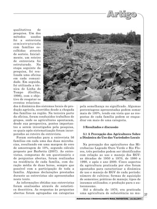 37
AGROECOLOGIA E DESENVOLVIMENTO RURAL SUSTENTÁVEL - set./dez.2011
qualitativos de
pesquisa. Um dos
métodos usados
foi a entrevista
semiestruturada
com famílias es-
colhidas através
de sorteio. Inicial-
mente, um roteiro
de entrevista foi
estruturado. Na
etapa seguinte da
pesquisa, foi rea-
lizada uma oficina
em cada comuni-
dade. Em seguida,
foi utilizada a téc-
nica de Linha do
Tempo (Geilfus,
1996), com o obje-
tivo de resgatar os
eventos relaciona-
dos à dinâmica dos sistemas locais de pro-
dução agrícola, ocorridos desde a chegada
das famílias na região. Na terceira parte
da oficina, foram conduzidos trabalhos de
grupos, onde os agricultores apontaram,
desde sua perspectiva, pontos importan-
tes a serem investigados pela pesquisa,
os quais após sistematização foram incor-
porados ao roteiro da entrevista.
Foram sorteadas para a entrevista 56
famílias em cada uma das duas microba-
cias, resultando em uma margem de erro
de amostragem de 10%, segundo cálculo
proposto por Barbetta (2007). As entre-
vistas, compostas de um questionário e
de perguntas abertas, foram realizadas
na residência de cada família, com du-
ração média de duas horas, sempre que
possível com a participação de toda a
família. Algumas declarações prestadas
durante as entrevistas são apresentadas
neste texto.
As informações obtidas nas entrevistas
foram analisadas através de estatísti-
ca descritiva. As respostas às perguntas
abertas foram agrupadas em categorias
pela semelhança no significado. Algumas
porcentagens apresentadas podem somar
mais de 100%, tendo em vista que as res-
postas de cada família podem se enqua-
drar em mais de uma categoria.
3 Resultados e discussão
3.1 A Percepção dos Agricultores Sobre
a Dinâmica do Uso das Variedades Locais
Na percepção dos agricultores das Mi-
crobacias Lageado Ouro Verde e Rio Flo-
res, três períodos podem ser identificados
com relação ao uso e manejo dos RGV:
as décadas de 1950 a 1970, de 1980 a
1990, e após o ano 2000. Cinco aspectos
da agricultura praticada por eles foram
apontados para caracterizar a dinâmica
de uso e manejo de RGV de cada período:
número de cultivos; formas de aquisição
de sementes; práticas de manejo; tipos de
insumos utilizados; e produção para o au-
toconsumo.
Até a década de 1970, era praticada
uma agricultura de subsistência no mu-
 