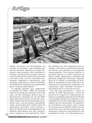 38
AGROECOLOGIA E DESENVOLVIMENTO RURAL SUSTENTÁVEL - set./dez.2011
nicípio. O plantio era diversificado, em
sistema de consórcio, com produção pró-
pria de sementes. Sementes e mesmo ali-
mentos eram trocados entre familiares e
vizinhos. No final desse período, houve o
início da difusão do monocultivo do milho
e do fumo, com o uso de variedades me-
lhoradas. Segundo os agricultores, essa
mudança representou o início do declínio
da produção de alimentos na propriedade
para o consumo pela família.
O segundo período, que compreende
as décadas de 1980 e 1990, foi marcado
pela forte atuação da extensão rural, tida
como um dos principais fatores que in-
fluenciaram a dinâmica de uso dos RGV
pelos agricultores locais. O uso das varie-
dades melhoradas foi intensificado junta-
mente com o uso de insumos industriali-
zados, alavancados pelo crédito rural. Os
agricultores percebem, nesse período, o
início do êxodo rural, principalmente das
famílias agricultoras que não consegui-
ram se adequar à nova agricultura. Parte
das famílias que não migraram para as
cidades, entretanto, optaram pela pecuá-
ria leiteira, que começou a ser praticada
intensivamente. Para muitas famílias, a
pecuária leiteira e o cultivo intensivo de
fumo e milho implicaram o abandono da
produção própria de alimentos. Segundo
Alves et al. (2010), a introdução da ativi-
dade de produção de leite influencia di-
retamente na produção de alimentos, por
representar uma atividade intensiva e
que poderá levar à exaustão do solo.
Na visão dos agricultores, o início da
década de 2000 representou o início do
processo de resgate do conhecimento lo-
cal para a produção agrícola diversificada
e da produção própria de alimentos, con-
siderados de extrema importância para o
resgate da sua autoestima. Os agriculto-
res reconhecem essa época como o início
de um processo de reflexão sobre o tipo de
agricultura que estavam praticando, que
passaram a associar a um declínio na sua
qualidade de vida. A revalorização do co-
 