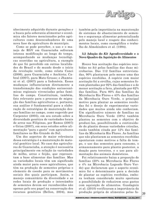 39
AGROECOLOGIA E DESENVOLVIMENTO RURAL SUSTENTÁVEL - set./dez.2011
nhecimento adquirido durante gerações e
a busca pela soberania alimentar e econô-
mica são fatores mencionados pelos agri-
cultores como desencadeadores de uma
nova fase da agricultura do município.
Como se pode perceber, o uso e o ma-
nejo de RGV em Guaraciaba sofreram
intensa modificação ao longo do tempo,
acompanhando as mudanças tecnológi-
cas ocorridas na agricultura, a exemplo
do que foi percebido em outras localida-
des do Brasil e do mundo desde o início
da revolução verde, como relata Canci
(2006), para Guaraciaba e Anchieta; Ca-
bral (2007), para Mato Grosso; e Jhamta-
ni et al. (2007) para a Indonésia. Essas
mudanças influenciaram diretamente a
transformação das condições socioeconô-
micas regionais vivenciadas pelas famí-
lias do campo. Constituíram, também,
fato relevante para o processo de migra-
ção das famílias agricultoras e, portanto,
sua análise é fundamental para a elabo-
ração de estratégias de manutenção des-
sas famílias no campo, como sugerido por
Carpenter (2005), em seu estudo sobre a
diversidade genética de variedades locais
de arroz nas Filipinas, por Ramos (2007)
e Grisa (2007), em seus estudos sobre ali-
mentação “para o gasto” com agricultores
familiares no Rio Grande do Sul.
Um dos aspectos de maior relevância
dessa estratégia é a manutenção de mate-
rial genético local. No caso dos agriculto-
res de Guaraciaba, a atenção é necessária
principalmente em relação às variedades
de milho, arroz e feijão, que represen-
tam a base alimentar das famílias. Mas
as variedades locais têm um significado
ainda maior para esses agricultores, que
têm na produção de sementes próprias o
elemento de coesão para os movimentos
sociais dos quais participam. Assim, o
manejo comunitário da diversidade e as
redes locais de produção e intercâmbio
de sementes devem ser reconhecidos não
apenas pelo seu papel na conservação dos
recursos genéticos (Bellon, 2004), mas
também pela importância na manutenção
de sistemas de abastecimento de semen-
tes e segurança alimentar potencializada
pelo manejo local e resgate dos conheci-
mentos locais, como exemplifica o traba-
lho de Almekinders et al. (1994).
3.2 Adoção do Kit Agrodiversidade e o
Novo Quadro da Aquisição de Alimentos
Houve boa aceitação das espécies rece-
bidas no kit pelas famílias das duas mi-
crobacias. Das 112 famílias entrevista-
das, 90% plantaram pelo menos uma das
espécies recebidas. A espécie com maior
aceitação foi a ervilha, cujas sementes fo-
ram plantadas por 92% das famílias e a de
menor aceitação a fava, plantada por 62%
das famílias. Para 80% das famílias da
Microbacia Rio Flores e 43% das famílias
da Microbacia Ouro Verde, o principal
motivo para plantar as sementes recebi-
das foi o desejo de experimentar varie-
dades que muitos ainda não conheciam.
Um significativo número de famílias na
Microbacia Ouro Verde (38%) também
plantou as sementes com o objetivo de
produzi-las, possibilitando a continuida-
de do plantio dessas variedades crioulas,
razão também citada por 12% das famí-
lias da Microbacia Rio Flores. As famílias
que não plantaram as sementes recebidas
apontaram como motivos a falta de tem-
po, o uso das sementes para consumo, o
armazenamento para plantio posterior, a
doação para terceiros, e o uso para ali-
mentação dos animais domésticos.
Foi relativamente baixa a proporção de
famílias (20% na Microbacia Rio Flores
e 4% na Microbacia Lageado Ouro Ver-
de) que declararam que o aspecto econô-
mico foi o determinante para a decisão
de plantar as espécies recebidas, embo-
ra tenham considerado muito oportuna
a possibilidade de reduzirem seus gastos
com aquisição de alimentos. Guadagnin
et al. (2010) verificaram a importância da
produção própria de alimentos pelas fa-
 