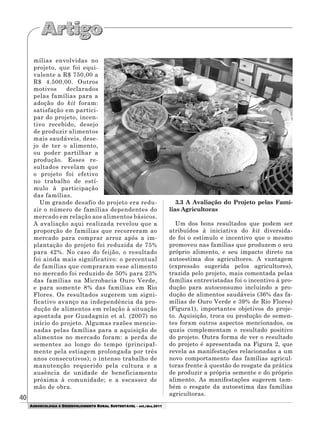 40
AGROECOLOGIA E DESENVOLVIMENTO RURAL SUSTENTÁVEL - set./dez.2011
mílias envolvidas no
projeto, que foi equi-
valente a R$ 750,00 a
R$ 4.500,00. Outros
motivos declarados
pelas famílias para a
adoção do kit foram:
satisfação em partici-
par do projeto, incen-
tivo recebido, desejo
de produzir alimentos
mais saudáveis, dese-
jo de ter o alimento,
ou poder partilhar a
produção. Esses re-
sultados revelam que
o projeto foi efetivo
no trabalho de estí-
mulo à participação
das famílias.
Um grande desafio do projeto era redu-
zir o número de famílias dependentes do
mercado em relação aos alimentos básicos.
A avaliação aqui realizada revelou que a
proporção de famílias que recorreram ao
mercado para comprar arroz após a im-
plantação do projeto foi reduzida de 75%
para 42%. No caso do feijão, o resultado
foi ainda mais significativo: o percentual
de famílias que compraram esse alimento
no mercado foi reduzido de 50% para 23%
das famílias na Microbacia Ouro Verde,
e para somente 8% das famílias em Rio
Flores. Os resultados sugerem um signi-
ficativo avanço na independência da pro-
dução de alimentos em relação à situação
apontada por Guadagnin et al. (2007) no
início do projeto. Algumas razões mencio-
nadas pelas famílias para a aquisição de
alimentos no mercado foram: a perda de
sementes ao longo do tempo (principal-
mente pela estiagem prolongada por três
anos consecutivos); o intenso trabalho de
manutenção requerido pela cultura e a
ausência de unidade de beneficiamento
próxima à comunidade; e a escassez de
mão de obra.
3.3 A Avaliação do Projeto pelas Famí-
lias Agricultoras
Um dos bons resultados que podem ser
atribuídos à iniciativa do kit diversida-
de foi o estímulo e incentivo que o mesmo
promoveu nas famílias que produzem o seu
próprio alimento, e seu impacto direto na
autoestima dos agricultores. A vantagem
(expressão sugerida pelos agricultores),
trazida pelo projeto, mais comentada pelas
famílias entrevistadas foi o incentivo à pro-
dução para autoconsumo incluindo a pro-
dução de alimentos saudáveis (36% das fa-
mílias de Ouro Verde e 39% de Rio Flores)
(Figura1), importantes objetivos do proje-
to. Aquisição, troca ou produção de semen-
tes foram outros aspectos mencionados, os
quais complementam o resultado positivo
do projeto. Outra forma de ver o resultado
do projeto é apresentada na Figura 2, que
revela as manifestações relacionadas a um
novo comportamento das famílias agricul-
toras frente à questão do resgate da prática
de produzir a própria semente e do próprio
alimento. As manifestações sugerem tam-
bém o resgate da autoestima das famílias
agricultoras.
 