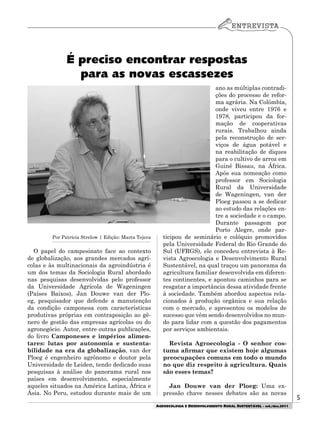 5
AGROECOLOGIA E DESENVOLVIMENTO RURAL SUSTENTÁVEL - set./dez.2011
Por Patrícia Strelow | Edição: Marta Tejera
O papel do campesinato face ao contexto
de globalização, aos grandes mercados agrí-
colas e às multinacionais da agroindústria é
um dos temas da Sociologia Rural abordado
nas pesquisas desenvolvidas pelo professor
da Universidade Agrícola de Wageningen
(Países Baixos), Jan Douwe van der Plo-
eg, pesquisador que defende a manutenção
da condição camponesa com características
produtivas próprias em contraposição ao gê-
nero de gestão das empresas agrícolas ou do
agronegócio. Autor, entre outras publicações,
do livro Camponeses e impérios alimen-
tares: lutas por autonomia e sustenta-
bilidade na era da globalização, van der
Ploeg é engenheiro agrônomo e doutor pela
Universidade de Leiden, tendo dedicado suas
pesquisas à análise do panorama rural nos
países em desenvolvimento, especialmente
aqueles situados na América Latina, África e
Ásia. No Peru, estudou durante mais de um
ano as múltiplas contradi-
ções do processo de refor-
ma agrária. Na Colômbia,
onde viveu entre 1976 e
1978, participou da for-
mação de cooperativas
rurais. Trabalhou ainda
pela reconstrução de ser-
viços de água potável e
na reabilitação de diques
para o cultivo de arroz em
Guiné Bissau, na África.
Após sua nomeação como
professor em Sociologia
Rural da Universidade
de Wageningen, van der
Ploeg passou a se dedicar
ao estudo das relações en-
tre a sociedade e o campo.
Durante passagem por
Porto Alegre, onde par-
ticipou de seminário e colóquio promovidos
pela Universidade Federal do Rio Grande do
Sul (UFRGS), ele concedeu entrevista à Re-
vista Agroecologia e Desenvolvimento Rural
Sustentável, na qual traçou um panorama da
agricultura familiar desenvolvida em diferen-
tes continentes, e apontou caminhos para se
resgatar a importância dessa atividade frente
à sociedade. Também abordou aspectos rela-
cionados à produção orgânica e sua relação
com o mercado, e apresentou os modelos de
sucesso que vêm sendo desenvolvidos no mun-
do para lidar com a questão dos pagamentos
por serviços ambientais.
Revista Agroecologia - O senhor cos-
tuma afirmar que existem hoje algumas
preocupações comuns em todo o mundo
no que diz respeito à agricultura. Quais
são esses temas?
Jan Douwe van der Ploeg: Uma ex-
pressão chave nesses debates são as novas
É preciso encontrar respostas
para as novas escassezes
 