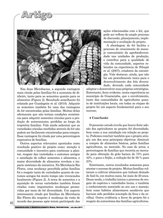 42
AGROECOLOGIA E DESENVOLVIMENTO RURAL SUSTENTÁVEL - set./dez.2011
Nas duas Microbacias, a segunda vantagem
mais citada pelas famílias foi a economia de di-
nheiro, tanto para as sementes quanto para os
alimentos (Figura 2). Resultado semelhante foi
relatado por Guadagnin et al. (2010). Adquirir
as sementes também foi uma das vantagens
do kit encontradas pelas famílias. Muitas delas
afirmaram que não teriam condições econômi-
cas para adquirir sementes crioulas para a pro-
dução de autoconsumo, perdidas ao longo da
trajetória familiar. Vale ainda salientar que as
variedades crioulas recebidas através do kit não
podem ser facilmente encontradas para compra.
Essa vantagem foi citada por uma percentagem
expressiva de famílias.
Outros aspectos relevantes apontados como
resultado positivo do projeto como: atenção à
comunidade e incentivo para continuar a plan-
tar, resgate das variedades e costumes antigos
e satisfação de colher sementes e alimentos, e
maior diversidade de alimentos revelam o im-
pacto sistêmico da iniciativa. Na Microbacia Rio
Flores, uma mudança percebida pelas famílias
foi o resgate tanto de variedades quanto de cos-
tumes antigos há muito tempo não vivenciados
localmente (Figura 2). A troca de sementes e a
aquisição de novas variedades também foram
citadas como importantes mudanças promo-
vidas por meio do kit diversidade. Um aspecto
interessante citado por famílias da Microbacia
Rio Flores diz respeito à mudança da visão de
mundo das pessoas após terem participado das
ações relacionadas com o kit, que
pode ser reflexo do amplo processo
de discussão, planejamento, imple-
mentação e avaliação do projeto.
A abordagem do kit facilita o
processo de crescimento do mane-
jo comunitário da agrobiodiversi-
dade nas unidades de produção,
e contribui para a qualidade de
vida da comunidade, aspectos re-
latados na experiência de Sthapit
et al. (2007), criadores da estraté-
gia. Vale destacar, ainda, que não
há um procedimento único para o
desenvolvimento dos kits diversi-
dade, devendo cada comunidade
adaptar e desenvolver suas próprias estratégias.
Entretanto, ficou evidente, nesta experiência no
município de Guaraciaba, que o envolvimento,
tanto das comunidades de agricultores quan-
to de instituições locais, em todas as etapas do
projeto foi um aspecto fundamental para o seu
sucesso.
4 Conclusão
O presente estudo revela que houve forte ade-
são dos agricultores ao projeto kit diversidade,
bem como a sua satisfação em relação ao proje-
to. Podemos concluir também que o projeto atin-
giu um dos seus principais objetivos: diminuir
a compra de alimentos básicos, pelas famílias
agricultoras, no mercado. No caso do arroz, a
percentagem de famílias que recorria ao merca-
do para obtenção do grão baixou de 75% para
42%, e para o feijão, a redução foi de 50 % para
23%.
Entretanto, outros resultados somaram para
atestar o sucesso do projeto. Muitas famílias vol-
taram a cultivar alimentos que tinham deixado
de fazê-lo, em muitos casos, há mais de 20 anos.
Desse modo, o trabalho iniciou o processo de res-
gate de espécies e variedades locais, e também
o conhecimento associado ao seu uso e manejo,
bem como hábitos alimentares saudáveis que
haviam sido perdidos (exemplo da fava e da er-
vilha). Outra evidência a favor do projeto foi o
resgate da autoestima das famílias agricultoras.
 