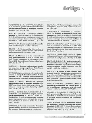 43
AGROECOLOGIA E DESENVOLVIMENTO RURAL SUSTENTÁVEL - set./dez.2011
ALMEKINDERS, C. J. M.; LOUWAARS, N. P.; BRUJIN,
G. H. Local seed systems and their importance for
an improved seed supply in developing countries.
Euphytica, 78(3): 207-216, 1994.
ALVES, A. C.; FANTINI, A. C.; OGLIARI, J. B. Cultura e
alimento. In: CANCI, A.; ALVES, A. C.; GUADAGNIN,
C. A. (Orgs.) Kit diversidade: estratégias para a segurança
alimentar e valorização das sementes locais. São Miguel
do Oeste: Ed. Gráfica McLee. 2010. Cap. 3.1, p. 97-105.
BARBETTA, P. A. Estatística aplicada às Ciências So-
ciais. 7 ed. Florianópolis: Ed. UFSC, 2007. 315p.
BELLON, M. R. Conceptualizing interventions to
support on-farm genetic resource conservation.
World Development 32 (1): 159-172, 2004.
BRUSH, S. B. The issues of in situ conservation of
crop genetic resources. In: Brush, S. B. Genes in the
field: On-farm conservation of crop diversity. IPGRI,
Rome, IDRC, Ottawa, & Lewish Publishers, Boca Raton,
2000. Cap. 2, p.109-142.
CABRAL, J. F. M. Sementes tradicionais e a resistên-
cia camponesa ao agronegócio em Mato Grosso.
Revista Agriculturas, v. 4, n° 3, 22-25, 2007.
CANCI, I. J. Relações dos sistemas informais de conhe-
cimento no manejo da diversidade no Oeste de Santa
Catarina. 2006. 204 f. Dissertação (Mestrado em Recursos
Genéticos Vegetais). Universidade Federal de Santa Catarina.
CANCI, A. E CANCI, I. J. Resgate, uso e produção
de sementes crioulas de milho em Anchieta. In: DE
BOEF et al. (Eds.). Biodiversidade e Agricultores: For-
talecendo o manejo comunitário. Porto Alegre: L&PM,
2007. Cap. 6.2, 219-226.
CANCI, A.; GUADAGNIN, C. A.; GUADAGNIN, C. M.
I. MOREIRA, A. Kit Diversidade: Origem, organiza-
ção e implementação. In: CANCI, A.; ALVES, A. C.;
GUADAGNIN, C. A. (Orgs.) Kit diversidade: estratégias
para a segurança alimentar e valorização das sementes
locais. São Miguel do Oeste: Ed. Gráfica McLee, 2010.
Cap. 1, p.15-52.
CARPENTER, D. The in situ conservation of rice plant
genetic diversity: A case study from a Philippine baran-
gay. Agriculture and Human Values, 22: 421-434, 2005.
GEILFUS, Frans. “80 Herramientas para el desarrollo
participativo”. Prochalate - IICA, San Salvador, El Salva-
dor, 1996. 208p.
GUADAGNIN, C. M. I.; GUADAGNIN, C. A.; GUADAG-
NIN, L. I. A economia da alimentação para o auto-
consumo. In: In: CANCI, A.; ALVES, A. C.; GUADAGNIN,
C. A. (Orgs.) Kit diversidade: estratégias para a segurança
alimentar e valorização das sementes locais. São Miguel do
Oeste: Ed. Gráfica McLee, 2010. Cap. 2.3, p.86-91.
GRISA, C. A produção “pro gasto”: Um estudo compa-
rativo do autoconsumo no Rio Grande do Sul. 2007. 201 f.
Dissertação (mestrado em Desenvolvimento rural), Facul-
dade de Ciências Econômicas, Universidade Federal do Rio
Grande do Sul, Porto Alegre.
JHAMTANI, H.; PURNOMOSIDI, J.; PUTU, A. J. Supe-
rando a desnutrição com cultivos e sistemas alimen-
tares locais. Revista Agriculturas, v. 4, n° 4, p. 23-25, 2007.
OGLIARI, J. B. & ALVES, A. C. Manejo e uso de varie-
dades de milho como estratégia de conservação em
Anchieta. In: DE BOEF et al. (Eds.). Biodiversidade e Agri-
cultores: Fortalecendo o manejo comunitário. Porto Ale-
gre: L&PM, 2007. Cap. 6.3, 226-234.
RAMOS, M. O. A “comida da roça” ontem e hoje:
um estudo etnográfico dos saberes e práticas alimentares
de agricultores de Maquiné, RS. 2007. 177 f. Dissertação
(Mestrado em Desenvolvimento Rural), Faculdade de Ci-
ências Econômicas, Universidade Federal do Rio Grande
do Sul, Porto Alegre, 2007.
RANA, R. B.; GARFORTH, C.; STHAPIT, B.; JARVIS, D.
Influence of socioeconomic and cultural factors in
rice varietal diversity management on-farm in Nepal.
Agriculture and Human Values, 24: 461-472, 2007.
SCIALABBA, N. EL-H.;GRANDI, C.; HENATSCH, C. Or-
ganic agriculture and genetic resources for food and
agriculture. In: Biodiversity and the ecosystem approach
in agriculture, forestry and fisheries. FAO-Proceedings.
Rome, 2002.
STHAPIT, B.; SUBEDI, A. e G. R. Ferramentas práticas
que estimulam o manejo comunitário da agrobio-
diversidade. In: DE BOEF, W. S. (eds). Biodiversidade e
Agricultores: Fortalecendo o manejo comunitário. Porto
Alegre, RS: L&PM, 2007. Cap. 4.1, p. 136-153.
Referências
 