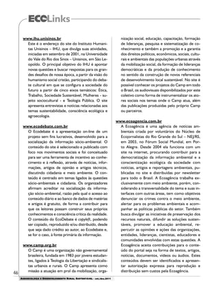 46
AGROECOLOGIA E DESENVOLVIMENTO RURAL SUSTENTÁVEL - set./dez.2011
www.ihu.unisinos.br
Este é o endereço do site do Instituto Humani-
tas Unisinos – IHU, que divulga suas atividades,
iniciadas em setembro de 2001, na Universidade
do Vale do Rio dos Sinos – Unisinos, em São Le-
opoldo. O principal objetivo do IHU é apontar
novas questões e buscar respostas para os gran-
des desafios de nossa época, a partir da visão do
humanismo social cristão, participando do deba-
te cultural em que se configura a sociedade do
futuro a partir de cinco eixos temáticos: Ética,
Trabalho, Sociedade Sustentável, Mulheres - su-
jeito sociocultural - e Teologia Pública. O site
apresenta entrevistas e notícias relacionadas aos
temas sustentabilidade, consciência ecológica e
agroecologia.
www.ecodebate.com.br
O Ecodebate é a apresentação on-line de um
projeto sem fins lucrativos, desenvolvido para a
socialização da informação sócio-ambiental. O
conteúdo do site é selecionado e publicado com
foco nos movimentos sociais e foi conceituado
para ser uma ferramenta de incentivo ao conhe-
cimento e à reflexão, através de notícias, infor-
mações, artigos de opinião e artigos técnicos,
discutindo cidadania e meio ambiente. O con-
teúdo é centrado em temas ligados às questões
sócio-ambientais e cidadania. Os organizadores
afirmam acreditar na socialização da informa-
ção sócio-ambiental, razão pela qual o acesso ao
conteúdo diário e ao banco de dados de matérias
e artigos é gratuito, de forma a contribuir para
que os leitores possam construir seus próprios
conhecimentos e consciência crítica da realidade.
O conteúdo do EcoDebate é copyleft, podendo
ser copiado, reproduzido e/ou distribuído, desde
que seja dado crédito ao autor, ao Ecodebate e,
se for o caso, à fonte primária da informação.
www.camp.org.br
O Camp é uma organização não governamental
brasileira, fundada em 1983 por jovens estudan-
tes, ligados à Teologia da Libertação e sindicalis-
tas urbanos e rurais. O Camp apresenta como
missão a atuação em prol da mobilização, orga-
nização social, educação, capacitação, formação
de lideranças, pesquisa e sistematização de co-
nhecimento e também a promoção e a garantia
dos direitos políticos, econômicos, sociais, cultu-
rais e ambientais das populações urbanas através
da mobilização social, da formação de lideranças
democráticas e da produção de conhecimento
no sentido da construção de novos referenciais
de desenvolvimento local sustentável. No site é
possível conhecer os projetos do Camp em todo
o Brasil, os audiovisuais disponibilizados por este
coletivo como forma de instrumentalizar os ato-
res sociais nos temas onde o Camp atua, além
das publicações produzidas pelo próprio Camp
ou parceiros.
www.ecoagencia.com.br
A Ecoagência é uma agência de notícias am-
bientais criada por voluntários do Núcleo de
Ecojornalistas do Rio Grande do Sul – NEJ/RS,
em 2003, no Fórum Social Mundial, em Por-
to Alegre. Desde 2004 ela funciona com um
site na internet, procurando contribuir para a
democratização da informação ambiental e a
conscientização ecológica da sociedade com
notícias, artigos e reportagens ambientais, pu-
blicadas no site e distribuídas por newsletter
para todo o Brasil. A Ecoagência trabalha ex-
clusivamente com meio ambiente, porém, con-
siderando a transversalidade do tema e suas in-
terfaces com outras áreas, tem como objetivos
denunciar os crimes contra o meio ambiente,
alertar para os problemas ambientais e acom-
panhar as políticas públicas do setor. Também
busca divulgar as iniciativas de preservação dos
recursos naturais, difundir as soluções susten-
táveis, promover a educação ambiental, re-
percutir as opiniões e ações das organizações,
entidades, lideranças, cientistas, educadores e
comunidades envolvidas com estas questões. A
Ecoagência aceita contribuições para o conte-
údo do portal seja na forma de textos, artigos,
notícias, documentos, vídeos ou áudios. Estes
conteúdos devem ser identificados e apresen-
tar autorização expressa para reprodução e
distribuição sem custos pela Ecoagência.
 
