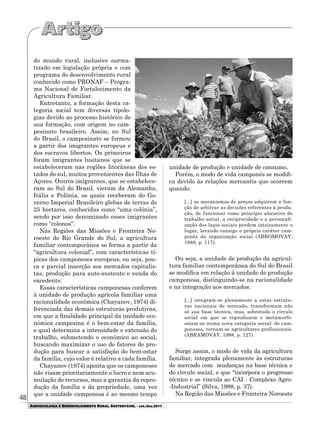 48
AGROECOLOGIA E DESENVOLVIMENTO RURAL SUSTENTÁVEL - set./dez.2011
do mundo rural, inclusive norma-
tizado em legislação própria e com
programa de desenvolvimento rural
conhecido como PRONAF – Progra-
ma Nacional de Fortalecimento da
Agricultura Familiar.
Entretanto, a formação desta ca-
tegoria social tem diversas tipolo-
gias devido ao processo histórico de
sua formação, com origem no cam-
pesinato brasileiro. Assim, no Sul
do Brasil, o campesinato se formou
a partir dos imigrantes europeus e
dos escravos libertos. Os primeiros
foram imigrantes lusitanos que se
estabeleceram nas regiões litorâneas dos es-
tados do sul, muitos provenientes das Ilhas de
Açores. Outros imigrantes, que se estabelece-
ram ao Sul do Brasil, vieram da Alemanha,
Itália e Polônia, os quais receberam do Go-
verno Imperial Brasileiro glebas de terras de
25 hectares, conhecidas como “uma colônia”,
sendo por isso denominado esses imigrantes
como “colonos”.
Nas Regiões das Missões e Fronteira No-
roeste do Rio Grande do Sul, a agricultura
familiar contemporânea se forma a partir da
“agricultura colonial”, com características tí-
picas dos camponeses europeus, ou seja, pou-
ca e parcial inserção aos mercados capitalis-
tas, produção para auto-sustento e venda do
excedente.
Essas características camponesas conferem
à unidade de produção agrícola familiar uma
racionalidade econômica (Chayanov, 1974) di-
ferenciada das demais estruturas produtivas,
em que a finalidade principal da unidade eco-
nômica campesina é o bem-estar da família,
o qual determina a intensidade e extensão do
trabalho, submetendo o econômico ao social,
buscando maximizar o uso de fatores de pro-
dução para buscar a satisfação do bem-estar
da família, cujo valor é relativo a cada família.
Chayanov (1974) aponta que os camponeses
não visam prioritariamente o lucro e nem acu-
mulação de recursos, mas a garantia da repro-
dução da família e da propriedade, uma vez
que a unidade camponesa é ao mesmo tempo
unidade de produção e unidade de consumo.
Porém, o modo de vida camponês se modifi-
ca devido às relações mercantis que ocorrem
quando:
[...] os mecanismos de preços adquirem a fun-
ção de arbitrar as decisões referentes à produ-
ção, de funcionar como princípio alocativo do
trabalho social, a reciprocidade e a personali-
zação dos laços sociais perdem inteiramente o
lugar, levando consigo o próprio caráter cam-
ponês da organização social (ABROMOVAY,
1988, p. 117).
Ou seja, a unidade de produção da agricul-
tura familiar contemporânea do Sul do Brasil
se modifica em relação à unidade de produção
camponesa, distinguindo-se na racionalidade
e na integração aos mercados:
[...] integram-se plenamente a estas estrutu-
ras nacionais de mercado, transformam não
só sua base técnica, mas, sobretudo o círculo
social em que se reproduzem e metamorfo-
seiam-se numa nova categoria social: de cam-
poneses, tornam-se agricultores profissionais.
(ABRAMOVAY, 1998, p. 127).
Surge assim, o modo de vida da agricultura
familiar, integrada plenamente às estruturas
de mercado com mudanças na base técnica e
do círculo social, e que “incorpora o progresso
técnico e se vincula ao CAI - Complexo Agro-
-Industrial” (Silva, 1998, p. 37).
Na Região das Missões e Fronteira Noroeste
 