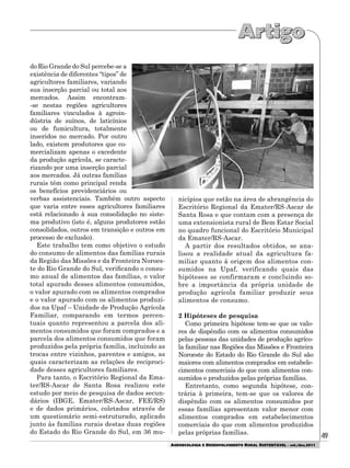 49
AGROECOLOGIA E DESENVOLVIMENTO RURAL SUSTENTÁVEL - set./dez.2011
do Rio Grande do Sul percebe-se a
existência de diferentes “tipos” de
agricultores familiares, variando
sua inserção parcial ou total aos
mercados. Assim encontram-
-se nestas regiões agricultores
familiares vinculados à agroin-
dústria de suínos, de laticínios
ou de fumicultura, totalmente
inseridos no mercado. Por outro
lado, existem produtores que co-
mercializam apenas o excedente
da produção agrícola, se caracte-
rizando por uma inserção parcial
aos mercados. Já outras famílias
rurais têm como principal renda
os benefícios previdenciários ou
verbas assistenciais. Também outro aspecto
que varia entre esses agricultores familiares
está relacionado à sua consolidação no siste-
ma produtivo (isto é, alguns produtores estão
consolidados, outros em transição e outros em
processo de exclusão).
Este trabalho tem como objetivo o estudo
do consumo de alimentos das famílias rurais
da Região das Missões e da Fronteira Noroes-
te do Rio Grande do Sul, verificando o consu-
mo anual de alimentos das famílias, o valor
total apurado desses alimentos consumidos,
o valor apurado com os alimentos comprados
e o valor apurado com os alimentos produzi-
dos na Upaf – Unidade de Produção Agrícola
Familiar, comparando em termos percen-
tuais quanto representou a parcela dos ali-
mentos consumidos que foram comprados e a
parcela dos alimentos consumidos que foram
produzidos pela própria família, incluindo as
trocas entre vizinhos, parentes e amigos, as
quais caracterizam as relações de reciproci-
dade desses agricultores familiares.
Para tanto, o Escritório Regional da Ema-
ter/RS-Ascar de Santa Rosa realizou este
estudo por meio de pesquisa de dados secun-
dários (IBGE, Emater/RS-Ascar, FEE/RS)
e de dados primários, coletados através de
um questionário semi-estruturado, aplicado
junto às famílias rurais destas duas regiões
do Estado do Rio Grande do Sul, em 36 mu-
nicípios que estão na área de abrangência do
Escritório Regional da Emater/RS-Ascar de
Santa Rosa e que contam com a presença de
uma extensionista rural de Bem Estar Social
no quadro funcional do Escritório Municipal
da Emater/RS-Ascar.
A partir dos resultados obtidos, se ana-
lisou a realidade atual da agricultura fa-
miliar quanto à origem dos alimentos con-
sumidos na Upaf, verificando quais das
hipóteses se confirmaram e concluindo so-
bre a importância da própria unidade de
produção agrícola familiar produzir seus
alimentos de consumo.
2 Hipóteses de pesquisa
Como primeira hipótese tem-se que os valo-
res de dispêndio com os alimentos consumidos
pelas pessoas das unidades de produção agríco-
la familiar nas Regiões das Missões e Fronteira
Noroeste do Estado do Rio Grande do Sul são
maiores com alimentos comprados em estabele-
cimentos comerciais do que com alimentos con-
sumidos e produzidos pelas próprias famílias.
Entretanto, como segunda hipótese, con-
trária à primeira, tem-se que os valores de
dispêndio com os alimentos consumidos por
essas famílias apresentam valor menor com
alimentos comprados em estabelecimentos
comerciais do que com alimentos produzidos
pelas próprias famílias.
 