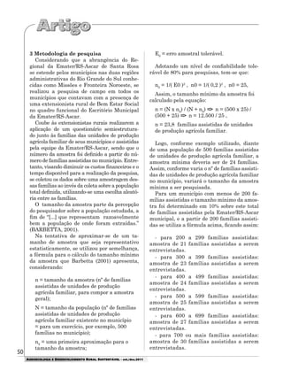 50
AGROECOLOGIA E DESENVOLVIMENTO RURAL SUSTENTÁVEL - set./dez.2011
3 Metodologia de pesquisa
Considerando que a abrangência do Re-
gional da Emater/RS-Ascar de Santa Rosa
se estende pelos municípios nas duas regiões
administrativas do Rio Grande do Sul conhe-
cidas como Missões e Fronteira Noroeste, se
realizou a pesquisa de campo em todos os
municípios que contavam com a presença de
uma extensionista rural de Bem Estar Social
no quadro funcional do Escritório Municipal
da Emater/RS-Ascar.
Coube às extensionistas rurais realizarem a
aplicação de um questionário semiestrutura-
do junto às famílias das unidades de produção
agrícola familiar de seus municípios e assistidas
pela equipe da Emater/RS-Ascar, sendo que o
número da amostra foi definido a partir do nú-
mero de famílias assistidas no município. Entre-
tanto, visando diminuir os custos financeiros e o
tempo disponível para a realização da pesquisa,
se coletou os dados sobre uma amostragem des-
sas famílias ao invés da coleta sobre a população
total definida, utilizando-se uma escolha aleató-
ria entre as famílias.
O tamanho da amostra parte da percepção
do pesquisador sobre a população estudada, a
fim de “[...] que representam razoavelmente
bem a população de onde foram extraídas.”
(BARBETTA, 2001).
Na tentativa de aproximar-se de um ta-
manho de amostra que seja representativo
estatisticamente, se utilizou por semelhança,
a fórmula para o cálculo do tamanho mínimo
da amostra que Barbetta (2001) apresenta,
considerando:
n = tamanho da amostra (nº de famílias
assistidas de unidades de produção
agrícola familiar, para compor a amostra
geral);
N = tamanho da população (nº de famílias
assistidas de unidades de produção
agrícola familiar existente no município
= para um exercício, por exemplo, 500
famílias no município);
n0
= uma primeira aproximação para o
tamanho da amostra;
E0
= erro amostral tolerável.
Adotando um nível de confiabilidade tole-
rável de 80% para pesquisas, tem-se que:
n0
= 1/( E0 )2
, n0 = 1/( 0,2 )2
, n0 = 25,
Assim, o tamanho mínimo da amostra foi
calculado pela equação:
n = (N x n0
) / (N + n0
) => n = (500 x 25) /
(500 + 25) => n = 12.500 / 25 ,
n = 23,8 famílias assistidas de unidades
de produção agrícola familiar.
Logo, conforme exemplo utilizado, diante
de uma população de 500 famílias assistidas
de unidades de produção agrícola familiar, a
amostra mínima deveria ser de 24 famílias.
Assim, conforme varia o nº de famílias assisti-
das de unidades de produção agrícola familiar
no município, variará o tamanho da amostra
mínima a ser pesquisada.
Para um município com menos de 200 fa-
mílias assistidas o tamanho mínimo da amos-
tra foi determinado em 10% sobre este total
de famílias assistidas pela Emater/RS-Ascar
municipal, e a partir de 200 famílias assisti-
das se utiliza a fórmula acima, ficando assim:
- para 200 a 299 famílias assistidas:
amostra de 21 famílias assistidas a serem
entrevistadas.
- para 300 a 399 famílias assistidas:
amostra de 23 famílias assistidas a serem
entrevistadas.
- para 400 a 499 famílias assistidas:
amostra de 24 famílias assistidas a serem
entrevistadas.
- para 500 a 599 famílias assistidas:
amostra de 25 famílias assistidas a serem
entrevistadas.
- para 600 a 699 famílias assistidas:
amostra de 27 famílias assistidas a serem
entrevistadas.
- para 700 ou mais famílias assistidas:
amostra de 30 famílias assistidas a serem
entrevistadas.
 