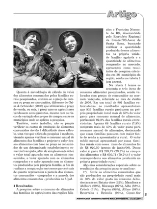 51
AGROECOLOGIA E DESENVOLVIMENTO RURAL SUSTENTÁVEL - set./dez.2011
Quanto à metodologia do cálculo do valor
dos alimentos consumidos pelas famílias ru-
rais pesquisadas, utilizou-se o preço de com-
pra ou preço ao consumidor, diferente de Gri-
sa & Schneider (2008) que utilizaram o preço
de venda, ou seja, o preço caso os agricultores
vendessem estes produtos, mesmo com os ris-
cos de variação dos preços de compra entre os
municípios onde se aplicou a pesquisa.
Também, neste trabalho, não se propôs
verificar os custos de produção de alimentos
consumidos devido à dificuldade desse cálcu-
lo, uma vez que o foco da pesquisa é modesto,
visando apenas verificar o consumo anual de
alimentos das famílias e projetar o valor des-
ses alimentos com base no preço ao consumi-
dor de um determinado estabelecimento co-
mercial varejista, afim de simplesmente obter
o valor total apurado com os alimentos con-
sumidos, o valor apurado com os alimentos
comprados e o valor apurado com os alimen-
tos produzidos pela prórpria família, a fim de
realizar a comparação em termos percentuais
de quanto representou a parcela dos alimen-
tos consumidos - comprados e a parcela dos
alimentos consumidos - produzidos na Upaf.
4 Resultados
A pesquisa sobre o consumo de alimentos
das famílias de agricultores das regiões Mis-
sões e Fronteira Noroes-
te do RS, desenvolvida
pelo Escritório Regional
da Emater/RS-Ascar de
Santa Rosa, buscando
verificar a quantidade
produzida desses alimen-
tos na própria unida-
de familiar agrícola e a
quantidade de alimentos
comprados no mercado,
apresentou como resul-
tados de pesquisa coleta-
dos em 36 municípios da
região, conforme tabela 1
(em anexo).
Na tabela 1 temos os
sessenta e três itens de
consumo alimentar pesquisados, sendo va-
lorados com preços de consumidor no mer-
cado varejista, referente ao mês de Junho
de 2009. Em um total de 901 famílias en-
trevistadas, os resultados apresentaram
que 833 famílias rurais produzem na pró-
pria propriedade rural mais de 50% do valor
gasto para consumo mensal de alimentos,
perfazendo 92,2% das famílias rurais entre-
vistadas. Apenas 68 famílias rurais (7,8%)
compram mais de 50% do valor gasto para
consumo mensal de alimentos, destacando
que essas famílias possuem com maior fon-
te de renda a aposentadoria rural. O valor
médio mensal apresentado por essas famí-
lias rurais com esses itens de alimentos foi
de R$ 920,50 (preços de junho/09). Desse
valor é gasto R$ 269,79 (29,3%) na compra
dos alimentos e R$ 650,71 (70,7%) é o valor
correspondente aos alimentos produzido na
própria propriedade rural.
Algumas considerações especiais sobre os
resultados da pesquisa para se analisar:
1ª) Entre os alimentos consumidos que
são produzidos na propriedade rural mais
de 50% do valor gasto no consumo deles,
destacam-se: Batata-doce (92%), Mandioca e
Abóbora (99%), Moranga (97%), Alho (88%),
Cebola (61%), Pepino (98%), Alface (98%),
Beterraba e Brócolis (96%), Couve-flor
 