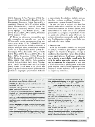 53
AGROECOLOGIA E DESENVOLVIMENTO RURAL SUSTENTÁVEL - set./dez.2011
ABRAMOVAY, R. Paradigmas do capitalismo agrário em ques-
tão. São Paulo: Hucitec; Campinas: Unicamp, 1998.
BARBETTA, P. A. Estatística aplicada às ciências sociais. 4. ed.
Florianópolis: UFSC, 2001.
CHAYANOV, A. La organización de la unidad económica cam-
pesina. Buenos Aires: Nueva Visión, 1974.
FUNDAÇÃO DE ECONOMIA E ESTATÍSTICA. COREDES. 2009.
Disponível em: <http://www.fee.rs.gov.br/sitefee/pt/content/resu-
mo/pg_coredes.php.>. Acesso em: 29 maio 2009.
GAZOLLA, M. Agricultura familiar, segurança alimentar e polí-
ticas públicas: uma análise a partir da produção para autoconsumo
no território do Alto Uruguai/RS. Dissertação de Mestrado, PGDR/
UFRGS, 2004.
GRISA, C. A produção “pro gasto”: um estudo comparativo do au-
toconsumo no Rio Grande do Sul. Dissertação de Mestrado, PGDR/
UFRGS, 2007.
GRISA, Catia ; SCHNEIDER, Sérgio. Fatores determinantes na
produção para autoconsumo na agricultura familiar: um estudo
comparativo no Rio Grande do Sul. Teoria & Pesquisa, v. 17, p. 47-74,
2008.
INSTITUTO BRASILEIRO DE GEOGRAFIA E ESTATÍSTICA. Pes-
quisa Agrícola Municipal 2005. Rio de Janeiro, 2006. Disponível
em <http://www.ibge.gov.br>. Acesso em: 29 maio 2009.
_______. Censo Agropecuário 1995-1996. Rio de Janeiro, 1998.
Disponível em <http://www.ibge.gov.br>. Acesso em: 29 maio
2009.
MENDRAS, H. Sociedades camponesas. Rio de Janeiro: Zahar,
1978. p. 11- 17.
ROCHE, J. A colonização alemã e o Rio Grande do Sul. Tradu-
ção: Emery Ruras. Porto Alegre: Globo, 1969.
SCHNEIDER, S. et al. “A pluriatividade e as condições de vida dos
agricultores familiares do Rio Grande do Sul”. In: ______. A diver-
sidade da agricultura familiar. Porto Alegre: Editora da UFRGS,
2006.
SILVA, J. G. da. A nova dinâmica da agricultura brasileira. Cam-
pinas, SP: Editora UNICAMP, 1998.
TESCHE, R. W. As relações de reciprocidade e redes de coope-
ração no desempenho socioeconômico da agricultura familiar:
o caso dos produtores de leite do município de Sete de Setem-
bro/RS. Dissertação de Mestrado, PGDR/UFRGS, 2008.
Referências
(94%), Cenoura (94%), Pimentão (70%), Ra-
banete (99%), Radite (99%), Repolho (84%),
Conservas e Compotas (95%), Frutas Cítri-
cas (99%), Pêssegos (96%), Uva (85%), Melão
(83%), Melancia (89%), Abacate (98%), Ge-
léias (95%), Mel (79%), Melado (86%), Nata
(57%), Queijo (71%), Salame (77%), Leite
(97%), Banha (89%), Ovos (95%), Bolachas
(87%), Carnes (94%).
2ª) Entre os alimentos consumidos que
são comprados no mercado com mais de
50% do valor gasto no consumo deles, en-
contram-se: Arroz (97%), Feijão (56%)* com
observação que dentro destes gastos com, a
compra do feijão, parte ocorre com a compra
direta entre agricultores, Pipoca (59%), Mi-
lho canjica (66%), Batatinha (76%), Tomate
(54%), Maçã (93%), Banana (69%), Doce de
Leite (52%), Margarina (100%), Presunto
(97%), Farinha de trigo (93%), Farinha de
Milho (95%), Café (100%), Achocolatados
(100%), Açúcar (100%), Sal (100%), Óleo Ve-
getal (100%), Refrigerantes (100%), Cerveja
(98%), Vinho (55%), Erva Mate (98%). Em
geral, alguns desses alimentos poderiam ser
produzidos na própria propriedade. Indicam
a necessidade de estudos e debates com as
famílias rurais no sentido de reduzir as des-
pesas com a compra desses alimentos.
Se por um lado a maioria das famílias
compra as farinhas e o açúcar, por outro lado
esses itens servem de matéria-prima junto
com outros itens como ovos e leite (maioria
produzidos na própria propriedade rural),
os quais são utilizados para fabricação de
outros alimentos processados pela maioria
das famílias entrevistadas, como: bolachas,
calça-virada, cucas e pães.
5 Conclusão
Com os resultados obtidos na pesquisa
de campo, verifica-se que ocorre a segunda
hipótese do Projeto de Pesquisa, ou seja, a
maioria das famílias rurais tipificadas
como agricultores familiares produzem
na própria propriedade rural mais de
50% do valor apurado com os gastos
para consumo de alimentos, o que leva
a outra conclusão: a produção de alimentos
pela própria família rural representa uma
excelente renda mensal e junto a garantia
da segurança alimentar.
 