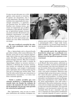 7
AGROECOLOGIA E DESENVOLVIMENTO RURAL SUSTENTÁVEL - set./dez.2011
lá uma vez por mês para ver o ciclo
agrário, como nascem os terneiros.
É apenas um mecanismo, mas é
muito importante. Em geral, existe
também uma organização da comu-
nicação consciente, e o agroturis-
mo funciona bem. Os clientes são
famílias com crianças jovens, que
creem ser importante que os filhos
conheçam a vida agrícola. Na Euro-
pa, os agricultores sempre tiveram
um status elevado. Há inclusive um
fenômeno interessante: as mulhe-
res urbanas buscam se casar com
homens do meio rural porque gos-
tariam que seus filhos crescessem
no campo.
- Há uma tendência mundial de ado-
ção de uma produção cada vez mais
ecológica?
Sim, a Agroecologia está se desenvolvendo
por todos os lados, sobre nomes diferentes. Na
Europa, quase não se usa a etiqueta Agroeco-
logia, mas se fala em estilo agrário de baixos
custos. Na África, se fala em agricultura com
baixos insumos externos. Mas são os mesmos
princípios. É lógico que sendo o coração da
Agroecologia reduzir os recursos externos e
melhorar a eficiência dos recursos internos,
isso resulta em redução de custos, gerando
mais ingressos, o que sempre é interessante
para o agricultor. Isso é a força motriz que faz
com que se divulgue por muitos lados. Tam-
bém há redes muito fortes que comunicam os
conhecimentos necessários, e aí entra tam-
bém a extensão agrícola.
- Então o senhor acredita que esse
sistema produtivo é implementado no
mundo mais em função da redução de
custos e do aumento do valor de merca-
do da produção, do que por uma questão
de consciência ambiental?
Sim, logicamente, uma vez que as vanta-
gens ambientais são também vantagens eco-
nômicas para os próprios agricultores, já que
a contaminação afeta o lugar onde vivem,
onde trabalham, e ao mesmo tempo destrói os
recursos que seus filhos precisarão num futu-
ro próximo.
- Mas grande parte dos agricultores
brasileiros alega que a produção eco-
lógica ainda não apresenta retornos
financeiros tão positivos quanto a con-
vencional.
Aqui se aponta precisamente um ponto fra-
co do Brasil. Em outros países, sobretudo na
Europa e na China, se pensa na construção de
novos mercados, com uma nova dinâmica, em
que há contato direto entre produtores e con-
sumidores, e uma infraestrutura muito dife-
rente, com menos transporte. Oferecem uma
vantagem dupla: preço menor para o consumi-
dor e mais alto para o produtor, pois se evita
a perda por atravessadores. A criação desses
mercados é um fenômeno massivo na Europa.
Aqui temos experiências como a Rede EcoVi-
da, feiras agroecológicas, mas tudo ainda é
embrionário. Em outros continentes, esse pro-
cesso está em estágio mais adiantado, e talvez
a razão seja em parte ideológica. Na esquerda
brasileira e nos movimentos sociais há uma
convicção forte de que o mercado é um mal
em si, enquanto em outros países acreditamos
que o mercado depende de quem o governa.
 