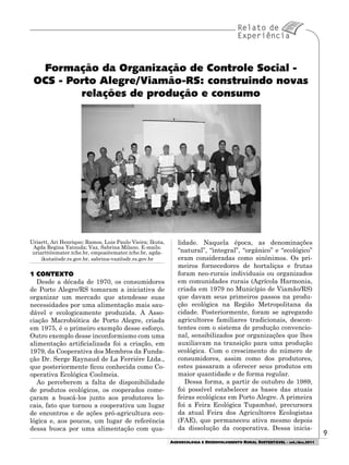 99
AGROECOLOGIA E DESENVOLVIMENTO RURAL SUSTENTÁVEL - set./dez.2011
Uriartt, Ari Henrique; Ramos, Luis Paulo Vieira; Ikuta,
Agda Regina Yatsuda; Vaz, Sabrina Milano. E-mails:
uriartt@emater.tche.br, empoa@emater.tche.br, agda-
ikuta@sdr.rs.gov.br, sabrina-vaz@sdr.rs.gov.br
1 CONTEXTO
Desde a década de 1970, os consumidores
de Porto Alegre/RS tomaram a iniciativa de
organizar um mercado que atendesse suas
necessidades por uma alimentação mais sau-
dável e ecologicamente produzida. A Asso-
ciação Macrobiótica de Porto Alegre, criada
em 1975, é o primeiro exemplo desse esforço.
Outro exemplo desse inconformismo com uma
alimentação artificializada foi a criação, em
1979, da Cooperativa dos Membros da Funda-
ção Dr. Serge Raynaud de La Ferriére Ltda.,
que posteriormente ficou conhecida como Co-
operativa Ecológica Coolmeia.
Ao perceberem a falta de disponibilidade
de produtos ecológicos, os cooperados come-
çaram a buscá-los junto aos produtores lo-
cais, fato que tornou a cooperativa um lugar
de encontros e de ações pró-agricultura eco-
lógica e, aos poucos, um lugar de referência
dessa busca por uma alimentação com qua-
Formação da Organização de Controle Social -
OCS - Porto Alegre/Viamão-RS: construindo novas
relações de produção e consumo
lidade. Naquela época, as denominações
“natural”, “integral”, “orgânico” e “ecológico”
eram consideradas como sinônimos. Os pri-
meiros fornecedores de hortaliças e frutas
foram neo-rurais individuais ou organizados
em comunidades rurais (Agrícola Harmonia,
criada em 1979 no Município de Viamão/RS)
que davam seus primeiros passos na produ-
ção ecológica na Região Metropolitana da
cidade. Posteriormente, foram se agregando
agricultores familiares tradicionais, descon-
tentes com o sistema de produção convencio-
nal, sensibilizados por organizações que lhes
auxiliavam na transição para uma produção
ecológica. Com o crescimento do número de
consumidores, assim como dos produtores,
estes passaram a oferecer seus produtos em
maior quantidade e de forma regular.
Dessa forma, a partir de outubro de 1989,
foi possível estabelecer as bases das atuais
feiras ecológicas em Porto Alegre. A primeira
foi a Feira Ecológica Tupambaé, precursora
da atual Feira dos Agricultores Ecologistas
(FAE), que permaneceu ativa mesmo depois
da dissolução da cooperativa. Dessa inicia-
 