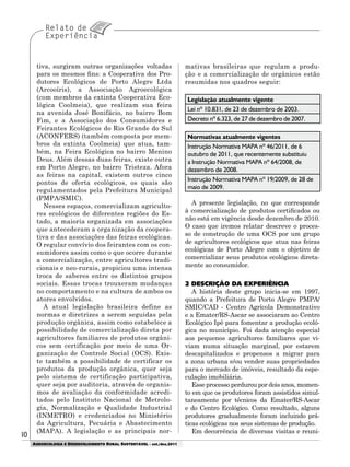 1010
AGROECOLOGIA E DESENVOLVIMENTO RURAL SUSTENTÁVEL - set./dez.2011
tiva, surgiram outras organizações voltadas
para os mesmos fins: a Cooperativa dos Pro-
dutores Ecológicos de Porto Alegre Ltda
(Arcooíris), a Associação Agroecológica
(com membros da extinta Cooperativa Eco-
lógica Coolmeia), que realizam sua feira
na avenida José Bonifácio, no bairro Bom
Fim, e a Associação dos Consumidores e
Feirantes Ecológicos do Rio Grande do Sul
(ACONFERS) (também composta por mem-
bros da extinta Coolmeia) que atua, tam-
bém, na Feira Ecológica no bairro Menino
Deus. Além dessas duas feiras, existe outra
em Porto Alegre, no bairro Tristeza. Afora
as feiras na capital, existem outros cinco
pontos de oferta ecológicos, os quais são
regulamentados pela Prefeitura Municipal
(PMPA/SMIC).
Nesses espaços, comercializam agriculto-
res ecológicos de diferentes regiões do Es-
tado, a maioria organizada em associações
que antecederam a organização da coopera-
tiva e das associações das feiras ecológicas.
O regular convívio dos feirantes com os con-
sumidores assim como o que ocorre durante
a comercialização, entre agricultores tradi-
cionais e neo-rurais, propiciou uma intensa
troca de saberes entre os distintos grupos
sociais. Essas trocas trouxeram mudanças
no comportamento e na cultura de ambos os
atores envolvidos.
A atual legislação brasileira define as
normas e diretrizes a serem seguidas pela
produção orgânica, assim como estabelece a
possibilidade de comercialização direta por
agricultores familiares de produtos orgâni-
cos sem certificação por meio de uma Or-
ganização de Controle Social (OCS). Exis-
te também a possibilidade de certificar os
produtos da produção orgânica, quer seja
pelo sistema de certificação participativa,
quer seja por auditoria, através de organis-
mos de avaliação da conformidade acredi-
tados pelo Instituto Nacional de Metrolo-
gia, Normalização e Qualidade Industrial
(INMETRO) e credenciados no Ministério
da Agricultura, Pecuária e Abastecimento
(MAPA). A legislação e as principais nor-
mativas brasileiras que regulam a produ-
ção e a comercialização de orgânicos estão
resumidas nos quadros seguir:
Legislação atualmente vigente
Lei nº 10.831, de 23 de dezembro de 2003.
Decreto nº 6.323, de 27 de dezembro de 2007.
Normativas atualmente vigentes
Instrução Normativa MAPA nº 46/2011, de 6
outubro de 2011, que recentemente substituiu
a Instrução Normativa MAPA nº 64/2008, de
dezembro de 2008.
Instrução Normativa MAPA nº 19/2009, de 28 de
maio de 2009.
A presente legislação, no que corresponde
à comercialização de produtos certificados ou
não está em vigência desde dezembro de 2010.
O caso que iremos relatar descreve o proces-
so de construção de uma OCS por um grupo
de agricultores ecológicos que atua nas feiras
ecológicas de Porto Alegre com o objetivo de
comercializar seus produtos ecológicos direta-
mente ao consumidor.
2 DESCRIÇÃO DA EXPERIÊNCIA
A história deste grupo inicia-se em 1997,
quando a Prefeitura de Porto Alegre PMPA/
SMIC/CAD - Centro Agrícola Demonstrativo
e a Emater/RS-Ascar se associaram ao Centro
Ecológico Ipê para fomentar a produção ecoló-
gica no município. Foi dada atenção especial
aos pequenos agricultores familiares que vi-
viam numa situação marginal, por estarem
descapitalizados e propensos a migrar para
a zona urbana e/ou vender suas propriedades
para o mercado de imóveis, resultado da espe-
culação imobiliária.
Esse processo perdurou por dois anos, momen-
to em que os produtores foram assistidos simul-
taneamente por técnicos da Emater/RS-Ascar
e do Centro Ecológico. Como resultado, alguns
produtores gradualmente foram incluindo prá-
ticas ecológicas nos seus sistemas de produção.
Em decorrência de diversas visitas e reuni-
 