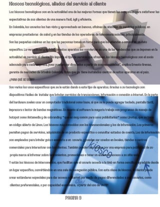 Kioscos tecnológicos, aliados del servicio al cliente
Los kioscos tecnológicos son en la actualidad una de las mejores formas que tienen las compañías para satisfacer las
expectativas de sus clientes de una manera fácil, ágil y eficiente.
En Colombia, los usuarios los han visto y aprovechado en bancos, oficinas de atención de servicios públicos, en
empresas prestadoras de salud y en las tiendas de los operadores de telecomunicaciones, principalmente.
Son las pequeñas cabinas en las que las personas toman un turno para que los atiendan o consultan un dato
específico. La versatilidad y agilidad de estos aparatos los convierten en una de las tendencias que se imponen en la
actualidad en servicio al cliente.“No importa el tipo de servicio que ofrezcan, los kioscos tecnológicos son el socio
adecuado para cada empresa, pues pueden ser diseñados a partir de sus necesidades”, explica Ernesto Arenas,
gerente de mercadeo de Urbalink Colombia, firma que ya tiene instalados cientos de estos aparatos en el país.
¿PARA QUÉ SE USAN?
Son varios los usos específicos que se le están dando a este tipo de aparatos. Gracias a su tecnología son
dispositivos fáciles de instalar que brindan servicios de transacciones, información o conexión a Internet. En la parte
del hardware suelen usar un computador tradicional como base, al que se le puede agregar teclado, pantalla táctil,
impresora o lector de bandas magnéticas. En cuanto al software la mayoría trabaja con programas de manejo de
hotspot como Antamedia y de cobranding -que es muy común para usos publicitarios- como Linutop, que se basa
en código abierto de Linux. Los kioscos más conocidos son los transaccionales y los de información. Los primeros
permiten pagos de servicios, adquisición de un producto específico o consultar estados de cuenta. Los de información
son empleados para brindar guía o asesoría a un usuario, y pueden ser usados en locales, tiendas o centros
comerciales para interactuar con los clientes. También pueden ser usados por una empresa para publicidad de su
 propia marca al informar sobre lanzamientos, promociones o tener un enlace de acceso a su sitio web.
Y están los kioscos de interconexión, que facilitan que el usuario acceda a la Web en forma sencil a y agradable desde
un lugar específico, convirtiéndolo en una sala de navegación pública. Con esta clase de kioscos, el cliente puede
crear estándares especiales para dar acceso a Internet por medio de pagos diferenciados a sus usuarios, como
 clientes preferenciales, o por capacidad económica, a partir del uso de un PIN

                                            PAGINA 9
 