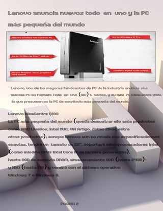 Lenovo anuncia nuevos todo en uno y la PC
más pequeña del mundo




 Lenovo, uno de los mayores fabricantes de PC de la industria anuncia sus
 nuevas PC en formato Todo en uno (AIO) C Series, y su mini PC IdeaCentre Q190,
 la que presumen es la PC de escritorio más pequeña del mundo.

Lenovo IdeaCentre Q190
La PC más pequeña del mundo (queda demostrar ello ante productos
como AMD LiveBox, Intel NUC, VIA Artigo, Zotac ZBox, entre
otros productos); aunque Lenovo aún no revela sus especificacizones
exactas, tendrá un tamaño de 22”, soportará microprocesadores Intel
(como máximo CPUs Intel Core i3 de tercera generación),
hasta 8GB de memoria DRAM, almacenamiento SDD (hasta 24GB)
y HDD (hasta 1TB) y vendrá con el sistema operativo
Windows 7 o Windows 8.



                          PAGINA 2
 