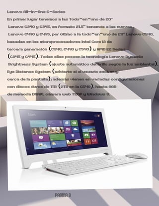 Lenovo All-in-One C-Series
En primer lugar tenemos a las Todo-en-uno de 20”
 Lenovo C340 y C345, en formato 21.5” tenemos a las nuevas
 Lenovo C440 y C445, por último a la todo-en-uno de 23” Lenovo C540,
basadas en los microprocesadores Intel Core i3 de
tercera generación (C340, C440 y C540) y AMD E2 Series
(C345 y C445). Todas ellas poseen la tecnología Lenovo Dynamic
 Brightness System (ajuste automático del brillo según la luz ambiental),
Eye Distance System (advierte si el usuario está muy
cerca de la pantalla); además vienen en variadas configuraciones
con discos duros de 1TB (2TB en la C540), hasta 8GB
de memoria DRAM, cámara web 720P y Windows 8.




                       PAGINA 3
 