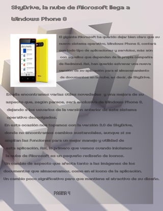SkyDrive, la nube de Microsoft llega a
   Windows Phone 8
                          El gigante Microsoft ha querido dejar bien claro que su
                          nuevo sistema operativo, Windows Phone 8, contará
                          con todo tipo de aplicaciones y servicios, más aún
                          con aquellos que dependen de la propia compañía
                          de Redmond. Así, han querido estrenar una nueva
                          versión de su aplicación para el almacenamiento
                          de documentos en la nube, es decir, de SkyDrive.


  En ella encontramos varias útiles novedades y una mejora de su
 aspecto que, según parece, será exclusiva de Windows Phone 8,
  dejando a los usuarios de la versión anterior de este sistema
  operativo descolgados.
En esta ocasión nos topamos con la versión 3.0 de SkyDrive,
donde no encontramos cambios sustanciales, aunque sí se
amplían las funciones para un mejor manejo y utilidad de
 esta aplicación. Así, lo primero que vemos cuando iniciamos
 la nube de Microsoft es un pequeño rediseño de iconos.
Un cambio de aspecto que afecta tanto a las imágenes de los
documentos que almacenamos, como en el icono de la aplicación.
Un cambio poco significativo pero que mantiene el atractivo de su diseño.

                       PAGINA 4
 