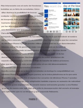 Más interesante son el resto de funciones
incluidas en su lista de novedades. Entre
 ellas destaca la posibilidad de buscar
cualquier archivo o carpeta desde un botón
de búsqueda. Esto puede ahorrarnos
 bastante tiempo al evitar tener que navegar
 por las diferentes carpetas para encontrar
 ese documento que queremos recuperar.
 Para ello se ha habilitado un botón de
 búsqueda en la barra inferior de herramientas desde la que introducir el nombre
 del archivo concreto o carpeta en cuestión. Una función básica que los usuarios
 de Windows Phone 8 por fin pueden utilizar, sobre todo los más desordenados.
 Además, con el fin de gestionar mejor nuestro espacio en la nube de
 Microsoft, se ha creado un menú dentro de Settings o Ajustes donde
 podemos especificar tanto el tamaño de las cargas como el de las
 descargas de imágenes. Una buena forma de evitar quedarnos sin
 espacio rápidamente y controlar el flujo de tamaño de ambos procesos.
 Algo que los usuarios más acostumbrados al uso del almacenamiento
 en Internet sabrán aprovechar al máximo.
 Resulta curioso que en la lista de novedades se incluya la compatibilidad con
 Windows Phone 8. Y es que, según parece, es la única plataforma en la que está
 disponible esta versión 3.0, ni siquiera los usuarios de Windows Phone 7 pueden
 disfrutarla. Sin embargo, esta adaptación también supone un aumento de velocidad
 en su uso, y una experiencia de usuario menos estresante gracias a una fluidez
 y carga de menús más ágil. Algo que evita la desesperación del usuario al manejar
 una aplicación que no se bloquea y que responde fielmente.

                            PAGINA 5
 