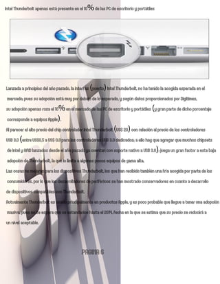 Intel Thunderbolt apenas está presente en el 10% de las PC de escritorio y portátiles




Lanzada a principios del año pasado, la interfaz (puerto) Intel Thunderbolt, no ha tenido la acogida esperada en el
mercado; pues su adopción está muy por debajo de lo esperado, y según datos proporcionados por Digitimes,
su adopción apenas roza el 10% en el mercado de las PC de escritorio y portátiles (y gran parte de dicho porcentaje
corresponde a equipos Apple).
Al parecer el alto precio del chip controlador Intel Thunderbolt (US$ 20) con relación al precio de los controladores
USB 3.0 (entre US$0.5 a US$ 0.8 para los controladores USB 3.0 dedicados; a ello hay que agregar que muchos chipsets
de Intel y AMD lanzados desde el año pasado ya cuentan con soporte nativo a USB 3.0); juega un gran factor a esta baja
adopción de Thunderbolt, la que lo limita a algunos pocos equipos de gama alta.
Las cosas no mejoran para los dispositivos Thunderbolt, los que han recibido también una fría acogida por parte de los
consumidores, por lo que los desarrolladores de periféricos se han mostrado conservadores en cuanto a desarrollo
de dispositivos compatibles con Thunderbolt.
Actualmente Thunderbolt es usado principalmente en productos Apple, y es poco probable que l egue a tener una adopción
masiva, pues no se espera que se estandarice hasta el 2014, fecha en la que se estima que su precio se reducirá a
un nivel aceptable.


                                           PAGINA 6
 