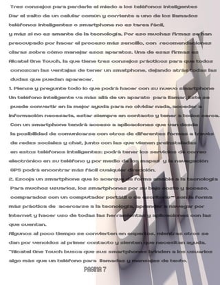 Tres consejos para perderle el miedo a los teléfonos inteligentes
Dar el salto de un celular común y corriente a uno de los llamados
teléfonos inteligentes o smartphone no es tarea fácil,
y más si no es amante de la tecnología. Por eso muchas firmas se han
preocupado por hacer el proceso más sencillo, con recomendaciones
claras sobre cómo manejar esos aparatos. Una de esas firmas es
Alcatel One Touch, la que tiene tres consejos prácticos para que todos
 conozcan las ventajas de tener un smatphone, dejando atrás todas las
 dudas que puedan aparecer.
1. Piense y pregunte todo lo que podrá hacer con su nuevo smartphone
Un teléfono inteligente va más allá de un aparato para llamar. Este se
 puede convertir en la mejor ayuda para no olvidar nada, acceder a
información necesaria, estar siempre en contacto y tener a todos cerca.
 Con un smartphone tendrá acceso a aplicaciones que van desde
 la posibilidad de comunicarse con otros de diferentes formas a través
 de redes sociales y chat, junto con las que vienen preinstaladas
 en estos teléfonos inteligentes: podrá tener los servicios de correo
electrónico en su teléfono y por medio de los mapas y la navegación
 GPS podrá encontrar más fácil cualquier dirección.
2. Escoja un smartphone que lo acerque de forma amable a la tecnología
 Para muchos usuarios, los smartphones por su bajo costo y acceso,
 comparados con un computador portátil o de escritorio- son la forma
más práctica de acercarse a la tecnología, aprender a navegar por
Internet y hacer uso de todas las herramientas y aplicaciones con las
que cuentan.
Algunos al poco tiempo se convierten en expertos, mientras otros se
dan por vencidos al primer contacto y sienten que necesitan ayuda.
“Alcatel One Touch busca que sus smartphones brinden a los usuarios
algo más que un teléfono para llamadas y mensajes de texto.
                         PAGINA 7
 