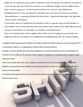 Unimos un sistema operativo abierto como Android, un diseño moderno
    y el apoyo de un soporte remoto en cualquier lugar con la aplicación
   One Touch Support. Toda nuestra línea ‘be smart’ de teléfonos
   inteligentes es una excelente opción para los que buscan su primer
    smartphone”, comenta Eduardo Escovar, regional Manager de Alcatel
    One Touch Colombia.
   3. Busque que su teléfono le brinde toda la ayuda que pueda llegar a
   necesitar ¿No sería ideal tener una guía que fuera más allá del manual
    y que le ayudará a manejar su primer smartphone?
   Esa es la intención de la aplicación One Touch Support, presente en
   algunos de los modelos de teléfonos inteligentes de la citada firma.

 La aplicación brinda soporte remoto mediante un solo clic, por medio de conexión a Internet a través de redes 3G, Wi-Fi
o conectando su teléfono a un computador por medio de USB, y una línea telefónica.
Llamando a un número gratuito que proporciona la aplicación, los usuarios de Alcatel One Touch se comunicarán con
un asesor y con un código que les será dado. Podrán compartir la pantalla de su smartphone para ser guiado en cada
 tarea, paso a paso.
Podrá resolver dudas sobre cómo crear o agregar una cuenta de correo, qué uso le puede dar a una determinada
aplicación, cómo guardar sus datos administrando de manera efectiva la memoria de su teléfono y hasta aprender a
tomar una foto panorámica.
Los usuarios podrán aprender esto y mucho mmucho más, guiados de la mano de un experto en el tema y lo mejor de todo
sin moverse de su casa.




                                           PAGINA 8
 