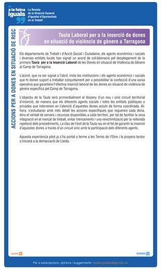 La Revista
                                                de la Direcció General
                                                d'Igualtat d'Oportunitats
                                                en el Treball
ACCIONS PER A DONES EN SITUACIÓ DE RISC



                                                                     Taula Laboral per a la inserció de dones
                                                              en situació de violència de gènere a Tarragona

                                          Els departaments de Treball i d’Acció Social i Ciutadania, els agents econòmics i socials
                                          i diverses entitats locals han signat un acord de col·laboració pel desplegament de la
                                          primera Taula per a la Inserció Laboral de les Dones en situació de Violència de Gènere
                                          al Camp de Tarragona.

                                          L’acord, que va ser signat a l’abril, insta les institucions i els agents econòmics i socials
                                          que hi donen suport a treballar conjuntament per a possibilitar la confecció d’una xarxa
                                          operativa que garanteixi l’efectiva inserció laboral de les dones en situació de violència de
                                          gènere específica pel Camp de Tarragona.

                                          L’objectiu de la Taula serà primordialment el disseny d’un nou i únic circuit territorial
                                          d’inserció, de manera que els diferents agents socials i totes les entitats públiques o
                                          privades que intervenen en l’atenció d’aquestes dones actuïn de forma coordinada. Al-
                                          hora, s’estudiaran amb més detall les accions específiques que requereix cada dona,
                                          dins el ventall de serveis i recursos disponibles a cada territori, per tal de facilitar la seva
                                          integració en el mercat de treball, evitar trencaments i una revictimització per la reiterada
                                          repetició dels procediments. La clau de l’èxit de la Taula rau en el fet de garantir la inserció
                                          d’aquestes dones a través d’un circuit únic amb la participació dels diferents agents.

                                          Aquesta experiència pilot ja s’ha portat a terme a les Terres de l’Ebre i la propera tardor
                                          s’iniciarà a la demarcació de Lleida.




                                                    Per a subscripcions, opinions i suggeriments: revista.igualtat@gencat.cat
 