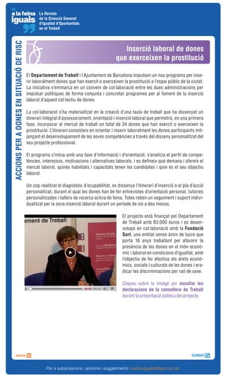 La Revista
                                                 de la Direcció General
                                                 d'Igualtat d'Oportunitats
                                                 en el Treball
ACCIONS PER A DONES EN SITUACIÓ DE RISC



                                                                                              Inserció laboral de dones
                                                                                           que exerceixen la prostitució

                                          El Departament de Treball i l’Ajuntament de Barcelona impulsen un nou programa per inse-
                                          rir laboralment dones que han exercit o exerceixen la prostitució a l’espai públic de la ciutat.
                                          La iniciativa s’emmarca en un conveni de col·laboració entre les dues administracions per
                                          impulsar polítiques de forma conjunta i concretar programes per al foment de la inserció
                                          laboral d’aquest col·lectiu de dones.

                                          La col·laboració s’ha materialitzat en la creació d’una taula de treball que ha dissenyat un
                                          itinerari integral d’assessorament, orientació i inserció laboral que permetrà, en una primera
                                          fase, incorporar al mercat de treball un total de 24 dones que han exercit o exerceixen la
                                          prostitució. L’itinerari consisteix en orientar i inserir laboralment les dones participants mit-
                                          jançant el desenvolupament de les seves competències a través del disseny personalitzat del
                                          seu projecte professional.

                                          El programa s’inicia amb una fase d’informació i d’orientació, s’analitza el perfil de compe-
                                          tències, interessos, motivacions i alternatives laborals, i es defineix què demana i ofereix el
                                          mercat laboral, quines habilitats i capacitats tenen les candidates i quin és el seu objectiu
                                          laboral.

                                          Un cop realitzat el diagnòstic d’ocupabilitat, es dissenya l’itinerari d’inserció o el pla d’acció
                                          personalitzat, durant el qual les dones han de fer entrevistes d’orientació personal, tutories
                                          personalitzades i tallers de recerca activa de feina. Totes reben un seguiment i suport indivi-
                                          dualitzat per la seva inserció laboral durant un període de sis a deu mesos.

                                                                                               El projecte està finançat pel Departament
                                                                                               de Treball amb 83.000 euros i es desen-
                                                                                               volupa en col·laboració amb la Fundació
                                                                                               Surt, una entitat sense ànim de lucre que
                                                                                               porta 16 anys treballant per afavorir la
                                                                                               presència de les dones en el món econò-
                                                                                               mic i laboral en condicions d’igualtat, amb
                                                                                               l’objectiu de fer efectius els drets econò-
                                                                                               mics, socials i culturals de les dones i era-
                                                                                               dicar les discriminacions per raó de sexe.

                                                                                               Cliqueu sobre la imatge per escoltar les
                                                                                               declaracions de la consellera de Treball
                                                                                               durant la presentació pública del projecte.




                                                     Per a subscripcions, opinions i suggeriments: revista.igualtat@gencat.cat
 