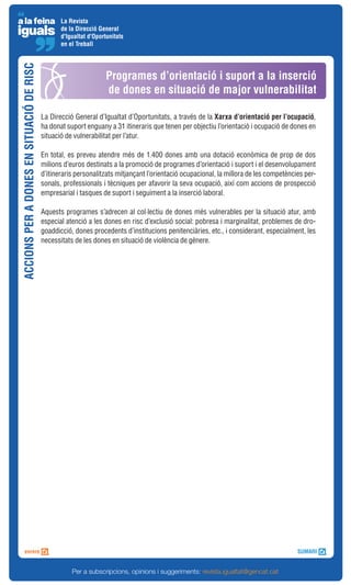 La Revista
                                                 de la Direcció General
                                                 d'Igualtat d'Oportunitats
                                                 en el Treball
ACCIONS PER A DONES EN SITUACIÓ DE RISC



                                                                   Programes d’orientació i suport a la inserció
                                                                   de dones en situació de major vulnerabilitat

                                          La Direcció General d’Igualtat d’Oportunitats, a través de la Xarxa d’orientació per l’ocupació,
                                          ha donat suport enguany a 31 itineraris que tenen per objectiu l’orientació i ocupació de dones en
                                          situació de vulnerabilitat per l’atur.

                                          En total, es preveu atendre més de 1.400 dones amb una dotació econòmica de prop de dos
                                          milions d’euros destinats a la promoció de programes d’orientació i suport i el desenvolupament
                                          d’itineraris personalitzats mitjançant l’orientació ocupacional, la millora de les competències per-
                                          sonals, professionals i tècniques per afavorir la seva ocupació, així com accions de prospecció
                                          empresarial i tasques de suport i seguiment a la inserció laboral.

                                          Aquests programes s’adrecen al col·lectiu de dones més vulnerables per la situació atur, amb
                                          especial atenció a les dones en risc d’exclusió social: pobresa i marginalitat, problemes de dro-
                                          goaddicció, dones procedents d’institucions penitenciàries, etc., i considerant, especialment, les
                                          necessitats de les dones en situació de violència de gènere.




                                                     Per a subscripcions, opinions i suggeriments: revista.igualtat@gencat.cat
 