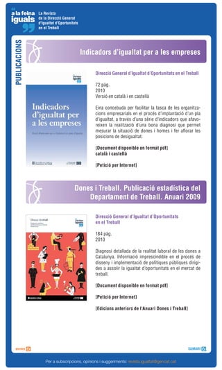 La Revista
               de la Direcció General
               d'Igualtat d'Oportunitats
               en el Treball
PUBLICACIONS



                                           Indicadors d’igualtat per a les empreses

                                                Direcció General d’Igualtat d’Oportunitats en el Treball

                                                72 pàg.
                                                2010
                                                Versió en català i en castellà

                                                Eina concebuda per facilitar la tasca de les organitza-
                                                cions empresarials en el procés d’implantació d’un pla
                                                d’igualtat, a través d’una sèrie d’indicadors que afavo-
                                                reixen la realització d’una bona diagnosi que permet
                                                mesurar la situació de dones i homes i fer aflorar les
                                                posicions de desigualtat.

                                                [Document disponible en format pdf]
                                                català i castellà

                                                [Petició per Internet]




                                     Dones i Treball. Publicació estadística del
                                         Departament de Treball. Anuari 2009

                                                Direcció General d’Igualtat d’Oportunitats
                                                en el Treball

                                                184 pàg.
                                                2010

                                                Diagnosi detallada de la realitat laboral de les dones a
                                                Catalunya. Informació imprescindible en el procés de
                                                disseny i implementació de polítiques públiques dirigi-
                                                des a assolir la igualtat d’oportunitats en el mercat de
                                                treball.

                                                [Document disponible en format pdf]

                                                [Petició per Internet]

                                                [Edicions anteriors de l’Anuari Dones i Treball]




                   Per a subscripcions, opinions i suggeriments: revista.igualtat@gencat.cat
 